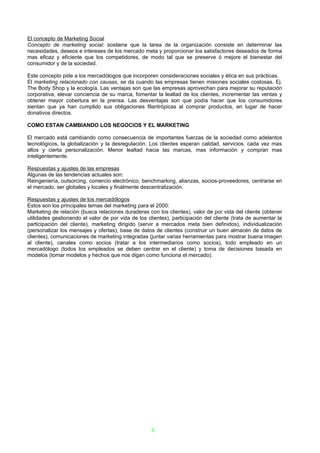 El concepto de Marketing Social
Concepto de marketing social: sostiene que la tarea de la organización consiste en determinar las
necesidades, deseos e intereses de los mercado meta y proporcionar los satisfactores deseados de forma
mas eficaz y eficiente que los competidores, de modo tal que se preserve ó mejore el bienestar del
consumidor y de la sociedad.

Este concepto pide a los mercadólogos que incorporen consideraciones sociales y ética en sus prácticas.
El marketing relacionado con causas, se da cuando las empresas tienen misiones sociales costosas. Ej.
The Body Shop y la ecología. Las ventajas son que las empresas aprovechan para mejorar su reputación
corporativa, elevar conciencia de su marca, fomentar la lealtad de los clientes, incrementar las ventas y
obtener mayor cobertura en la prensa. Las desventajas son que podía hacer que los consumidores
sientan que ya han cumplido sus obligaciones filantrópicas al comprar productos, en lugar de hacer
donativos directos.

COMO ESTAN CAMBIANDO LOS NEGOCIOS Y EL MARKETING

El mercado está cambiando como consecuencia de importantes fuerzas de la sociedad como adelantos
tecnológicos, la globalización y la desregulación. Los clientes esperan calidad, servicios. cada vez mas
altos y cierta personalización. Menor lealtad hacia las marcas, mas información y compran mas
inteligentemente.

Respuestas y ajustes de las empresas
Algunas de las tendencias actuales son:
Reingeniería, outsorcing, comercio electrónico, benchmarking, alianzas, socios-proveedores, centrarse en
el mercado, ser globales y locales y finalmente descentralización.

Respuestas y ajustes de los mercadólogos
Estos son los principales temas del marketing para el 2000:
Marketing de relación (busca relaciones duraderas con los clientes), valor de por vida del cliente (obtener
utilidades gestionando el valor de por vida de los clientes), participación del cliente (trata de aumentar la
participación del cliente), marketing dirigido (servir a mercados meta bien definidos), individualización
(personalizar los mensajes y ofertas), base de datos de clientes (construir un buen almacén de datos de
clientes), comunicaciones de marketing integradas (juntar varias herramientas para mostrar buena imagen
al cliente), canales como socios (tratar a los intermediarios como socios), todo empleado en un
mercadólogo (todos los empleados se deben centrar en el cliente) y toma de decisiones basada en
modelos (tomar modelos y hechos que nos digan como funciona el mercado).




                                                     6
 