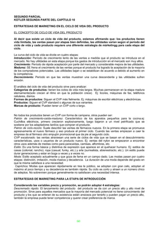 SEGUNDO PARCIAL
KOTLER SEGUNDA PARTE DEL CAPÍTULO 10

ESTRATEGIAS DE MARKETING EN EL CICLO DE VIDA DEL PRODUCTO

EL CONCEPTO DE CICLO DE VIDA DEL PRODUCTO

Al decir que existe un ciclo de vida del producto, estamos afirmando que: los productos tienen
vida limitada, las ventas pasan por etapas bien definidas, las utilidades varían según el período del
ciclo de vida y cada producto requiere una diferente estrategia de márketingg para cada etapa del
ciclo.

La curva del ciclo de vida se divide en cuatro etapas:
Introducción: Período de crecimiento lento de las ventas a medida que el producto se introduce en el
mercado. No hay utilidades en esta etapa porque los gastos de introducción en el mercado son muy altos.
Crecimiento: Período de rápida aceptación por parte del mercado y considerable mejora de las utilidades.
Madurez: SE frena el crecimiento de las ventas porque el producto ha logrado la aceptación de la mayoría
de los compradores potenciales. Las utilidades bajan o se estabilizan de acuerdo a debido al aumento en
la competencia.
Decrecimiento: Período en que las ventas muestran una curva descendente y las utilidades sufren
erosión.

El análisis del ciclo de vida del producto sirve para analizar:
Categorías de productos: tienen los ciclos de vida más largos. Muchas permanecen en la etapa madura
eternamente(solo crecen al ritmo en que la población crece). Ej: licores, máquinas de fax, teléfonos
celulares, diarios.
Formas de productos: Siguen el CVP más fielmente. Ej: máquinas de escribir eléctricas y electrónicas.
Productos: Siguen el CVP standard o algunas de sus variantes.
Marcas de producto: Pueden tener un CVP corto o largo.


No todos los productos tienen un CVP con forma de campana, otros pueden ser:
Patrón de crecimiento-caída-madurez: Característico de los aparatos pequeños para la cocina.ej:
Cuchillos eléctricos, primero crecieron explosivamente, luego bajaron a un nivel petrificado que se
sostiene por los adaptadores tardíos que compran el producto.
Patrón de ciclo-reciclo: Suele describir las ventas de fármacos nuevos. En la primera etapa se promueve
agresivamente el nuevo fármaco y eso produce el primer ciclo. Cuando las ventas empiezan a caer la
empresa da al fármaco otro empujón promocional que da pie al segundo ciclo.
CVP escalonado: las ventas atraviesan una serie de ciclos de vida que se basan en el descubrimiento
características, usos o usuarios de un producto nuevo. Ej: ventas del nylon se empezaron a encontrar
otros usos además de medias como para paracaídas, camisas, alfombras, etc.
Estilo: Es una forma básica y distintiva de expresión que aparece en el quehacer humano. Ej: estilos de
casas (colonial, rancho), ropa (casual, funky, etc.) y arte (surrealista, abienestracto, etc.). Un estilo puede
durar generaciones y estar en boga a veces y a veces no.
Moda: Estilo aceptado actualmente y que goza de fama en un campo dado. Las modas pasan por cuatro
etapas: distinción, imitación, moda masiva y decadencia. La duración de una moda depende del grado en
que la misma satisface a una necesidad.
 Caprichos: Modas que aparecen rápidamente en tres le público, se adoptan con gran celo, adoptan el
máximo al poco tiempo y su decadencia es también rápida. Su ciclo es corto y atraen a un número chico
de adeptos. No sobreviven porque generalmente no satisfacen una necesidad intensa.

ESTRATEGIAS DE MARKETING PARA LA ETAPA DE INTRODUCCIÓN

Considerando las variables precio y promoción, se podrán adoptar 4 estrategias:
Descremado rápido: El lanzamiento del producto del producto se da con un precio alto y alto nivel de
promoción. Sirve para aquellos mercados que la mayoría del mercado potencial no tiene conocimiento del
producto y los que se enteran de su existencia están ansiosos por tenerlo y pueden pagar un precio alto,
también la empresa puede tener competencia y querer crear preferencia de marca.




                                                     60
 