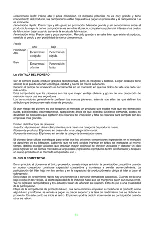 Descremado lento: Precio alto y poca promoción. El mercado potencial no es muy grande y tiene
conocimiento del producto, los compradores están dispuestos a pagar un precio alto y la competencia n o
es inminente.
Penetración rápida: Precio bajo y alto gasto en promoción. Mercado grande y sin conocimiento sobre el
producto, la mayoría de los compradores es sensible al precio, competencia potencial intensa y los costos
de fabricación bajan cuando aumenta la escala de fabricación.
Penetración lenta: Precio bajo y poca promoción. Mercado grande y se sabe bien que existe el producto,
sensible al precio y con posibilidad de cierta competencia.

Precio
               Alto            Bajo
Promoción
Alto         Descremad        Penetración
             o rápido         rápida

Bajo
             Descremad        Penetración
             o lento          lenta

LA VENTAJA DEL PIONERO

Ser el primero puede producir grandes recompensas, pero es riesgoso y costoso. Llegar después tiene
sentido si se puede aportar tecnología, calidad y fuerza de marca superiores.
Reducir el tiempo de innovación es fundamental en un momento en que los ciclos de vida son cada vez
más cortos.
Está comprobado que los pioneros son los que mayor ventaja obtiene y gozan de una proporción de
mercado mayor que sus seguidores.
Los consumidores generalmente prefieren las marcas pioneras, además son ellas las que definen los
atributos que debe poseer esta clase de producto.

El gran riesgo del pionero es que lanzaron al mercado un producto que estaba más que era demasiado
burdo, posicionados incorrectamente, apareciendo antes de que existiera suficiente demanda, costos de
desarrollo de productos que agotaron los recursos del innovador y falta de recursos para competir con las
empresas más grandes.

Existen distintos tipos de pioneros:
Inventor: el primero en desarrollar patentes para crear una categoría de producto nuevo.
Pionero de producto: El primero en desarrollar una categoría funcional.
Pionero de mercado: El primero en vender la categoría de mercado nuevo

El pionero debe utilizar estrategias para evitar que los próximos competidores ingresantes en el mercado
se apoderen de su liderazgo. Sabiendo que no será posible ingresar en todos los mercados al mismo
tiempo, deberá escoger aquellos que ofrezcan mayor potencial de proveer utilidades y elaborar un plan
para ingresar en los demás mercados a largo plazo (ingresando el producto dentro del mercado y después
un nuevo producto en el mercado conquistado, etc.).

EL CICLO COMPETITIVO

En un principio el pionero es el único proveedor, en esta etapa se inicia la penetración competitiva cuando
un nuevo competidor construye capacidad competitiva y comienza a vender comercialmente. La
participación del líder baja (en las ventas y en la capacidad de producción)esto obliga al líder a bajar el
sobreprecio.
En la etapa de crecimiento rápido hay una tendencia a construir demasiada capacidad. Cuando se da una
baja cíclica en las ventas, la sobrecapacidad de la industria hace que los márgenes bajen aun nuevo nivel.
Ya no ingresan competidores y los actuales tratan de afianzar su posición. Esto da pie a una estabilidad
de la participación.
Etapa de la competencia de producto básico. Los consumidores empiezan a considerar el producto como
algo básico y uniforme, se rehúso a pagar un precio superior y la tasa de rendimiento que se obtiene es
promedio. En este punto se inicia el retiro. El pionero podría decidir incrementar su participación cuando
otros se retiran.




                                                   61
 