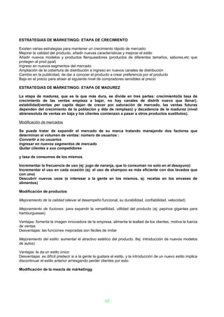 ESTRATEGIAS DE MÁRKETINGG: ETAPA DE CRECIMIENTO

Existen varias estrategias para mantener un crecimiento rápido de mercado:
Mejorar la calidad del producto, añadir nuevas características y mejorar el estilo
Añadir nuevos modelos y productos flanqueadores (productos de diferentes tamaños, sabores,etc que
protegen al prod ppal)
Ingreso en nuevos segmentos del mercado
Ampliación de la cobertura de distribución e ingreso en nuevos canales de distribución
Cambio en la publicidad, de dar a conocer el producto a crear preferencia por el producto
Baja en el precio para atraer al siguiente nivel de compradores sensibles al precio

ESTRATEGIAS DE MÁRKETINGG: ETAPA DE MADUREZ

La etapa de madurez, que es la que más dura, se divide en tres partes: crecimiento(la tasa de
crecimiento de las ventas empieza a bajar, no hay canales de distrib nuevo que llenar),
estabilidad(ventas per capita dejan de crecer por saturación de mercado, las ventas futuras
dependen del crecimiento de la población y dda de remplazo) y decadencia de la madurez (nivel
abienesoluta de ventas en baja y los clientes comienzan a pasar a otros productos sustitutos).

Modificación de mercados

Se puede tratar de expandir el mercado de su marca tratando manejando dos factores que
determinan el volumen de ventas: número de usuarios :
Convertir a no usuarios
Ingresar en nuevos segmentos de mercado
Quitar clientes a sus competidores

y tasa de consumos de los mismos.

Incrementar la frecuencia de uso (ej: jugo de naranja, que lo consuman no solo en el desayuno)
Incrementar el uso en cada ocasión (ej: el uso de shampoo es más eficiente con dos lavados que
con uno)
Descubrir nuevos usos (e interesar a la gente en los mismos, ej: recetas en los envases de
alimentos)

Modificación de productos

Mejoramiento de la calidad (elevar el desempeño funcional, su durabilidad, confiabilidad, velocidad)

Mejoramiento de fuciones: para expandir la versatilidad, utilidad del producto (ej: pepinos gigantes para
hamburguesas)

Ventajas: fomenta la imagen innovadora de la empresa, alimenta la lealtad de los clientes, motiva la fuerza
de ventas
Desventajas: las funciones mejoradas son fáciles de imitar

Mejoramiento del estilo: aumentar el atractivo estético del producto. 8ej: introducción de nuevos modelos
de autos)

Ventajas: le da un estilo único
Desventajas: es difícil predecir si a la gente la gustara el estilo, y la introducción de un nuevo estilo implica
discontinuar el estilo anterior arriesgando perder clientes por esto.

Modificación de la mezcla de márketingg




                                                      62
 