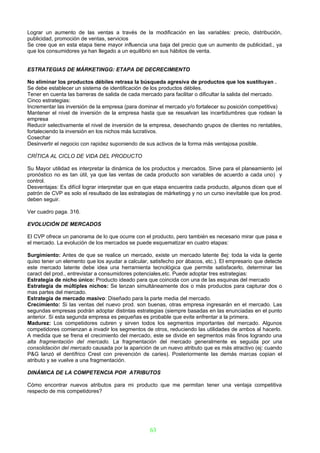 Lograr un aumento de las ventas a través de la modificación en las variables: precio, distribución,
publicidad, promoción de ventas, servicios
Se cree que en esta etapa tiene mayor influencia una baja del precio que un aumento de publicidad., ya
que los consumidores ya han llegado a un equilibrio en sus hábitos de venta.


ESTRATEGIAS DE MÁRKETINGG: ETAPA DE DECRECIMIENTO

No eliminar los productos débiles retrasa la búsqueda agresiva de productos que los sustituyan .
Se debe establecer un sistema de identificación de los productos débiles.
Tener en cuenta las barreras de salida de cada mercado para facilitar o dificultar la salida del mercado.
Cinco estrategias:
Incrementar las inversión de la empresa (para dominar el mercado y/o fortalecer su posición competitiva)
Mantener el nivel de inversión de la empresa hasta que se resuelvan las incertidumbres que rodean la
empresa
Reducir selectivamente el nivel de inversión de la empresa, desechando grupos de clientes no rentables,
fortaleciendo la inversión en los nichos más lucrativos.
Cosechar
Desinvertir el negocio con rapidez suponiendo de sus activos de la forma más ventajosa posible.

CRÍTICA AL CICLO DE VIDA DEL PRODUCTO

Su Mayor utilidad es interpretar la dinámica de los productos y mercados. Sirve para el planeamiento (el
pronóstico no es tan útil, ya que las ventas de cada producto son variables de acuerdo a cada uno) y
control.
Desventajas: Es difícil lograr interpretar que en que etapa encuentra cada producto, algunos dicen que el
patrón de CVP es solo el resultado de las estrategias de márketingg y no un curso inevitable que los prod.
deben seguir.

Ver cuadro paga. 316.

EVOLUCIÓN DE MERCADOS

El CVP ofrece un panorama de lo que ocurre con el producto, pero también es necesario mirar que pasa e
el mercado. La evolución de los mercados se puede esquematizar en cuatro etapas:

Surgimiento: Antes de que se realice un mercado, existe un mercado latente 8ej: toda la vida la gente
quiso tener un elemento que los ayudar a calcular, satisfecho por ábacos, etc.). El empresario que detecte
este mercado latente debe idea una herramienta tecnológica que permite satisfacerlo, determinar las
caract del prod., entrevistar a consumidores potenciales,etc. Puede adoptar tres estrategias:
Estrategia de nicho único: Producto ideado para que coincida con una de las esquinas del mercado
Estrategia de múltiples nichos: Se lanzan simultáneamente dos o más productos para capturar dos o
mas partes del mercado.
Estrategia de mercado masivo: Diseñado para la parte media del mercado.
Crecimiento: Si las ventas del nuevo prod. son buenas, otras empresa ingresarán en el mercado. Las
segundas empresas podrán adoptar distintas estrategias (siempre basadas en las enunciadas en el punto
anterior. Si esta segunda empresa es pequeñas es probable que evite enfrentar a la primera.
Madurez: Los competidores cubren y sirven todos los segmentos importantes del mercado. Algunos
competidores comienzan a invadir los segmentos de otros, reduciendo las utilidades de ambos al hacerlo.
A medida que se frena el crecimiento del mercado, este se divide en segmentos más finos logrando una
alta fragmentación del mercado. La fragmentación del mercado generalmente es seguida por una
consolidación del mercado causada por la aparición de un nuevo atributo que es más atractivo (ej: cuando
P&G lanzó el dentífrico Crest con prevención de caries). Posteriormente las demás marcas copian el
atributo y se vuelve a una fragmentación.

DINÁMICA DE LA COMPETENCIA POR ATRIBUTOS

Cómo encontrar nuevos atributos para mi producto que me permitan tener una ventaja competitiva
respecto de mis competidores?




                                                   63
 