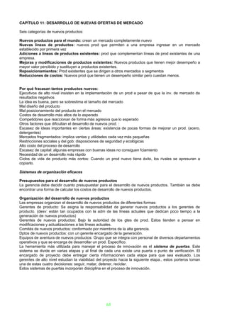 CAPÍTULO 11: DESARROLLO DE NUEVAS OFERTAS DE MERCADO

Seis categorías de nuevos productos:

Nuevos productos para el mundo: crean un mercado completamente nuevo
Nuevas líneas de productos: nuevos prod que permiten a una empresa ingresar en un mercado
establecido por primera vez
Adiciones a líneas de productos existentes: prod que complementan líneas de prod existentes de una
empresa.
Mejoras y modificaciones de productos existentes: Nuevos productos que tienen mejor desempeño a
mayor valor percibido y sustituyen a productos existentes.
Reposicionamientos: Prod existentes que se dirigen a otros mercados o segmentos
Reducciones de costos: Nuevos prod que tienen un desempeño similar pero cuestan menos.


Por qué fracasan tantos productos nuevos:
Ejecutivos de alto nivel insisten en la implementación de un prod a pesar de que la inv. de mercado da
resultados negativos
La idea es buena, pero se sobrestima el tamaño del mercado
Mal diseño del producto
Mal posicionamiento del producto en el mercado
Costos de desarrollo más altos de lo esperado
Competidores que reaccionan de forma más agresiva que lo esperado
Otros factores que dificultan el desarrollo de nuevos prod. :
Escasez de ideas importantes en ciertas áreas: existencia de pocas formas de mejorar un prod. (acero,
detergentes)
Mercados fragmentados: implica ventas y utilidades cada vez más pequeñas
Restricciones sociales y del gob: disposiciones de seguridad y ecológicas
Alto costo del proceso de desarrollo
Escasez de capital: algunas empresas con buenas ideas no consiguen fciamiento
Necesidad de un desarrollo más rápido
Ciclos de vida de producto más cortos: Cuando un prod nuevo tiene éxito, los rivales se apresuran a
copiarlo.

Sistemas de organización eficaces

Presupuestos para el desarrollo de nuevos productos
La gerencia debe decidir cuanto presupuestar para el desarrollo de nuevos productos. También se debe
encontrar una forma de calcular los costos de desarrollo de nuevos productos.

Organización del desarrollo de nuevos productos
Las empresas organizan el desarrollo de nuevos productos de diferentes formas:
Gerentes de producto: Se asigna la responsabilidad de generar nuevos productos a los gerentes de
producto. (desv: están tan ocupados con la adm de las líneas actuales que dedican poco tiempo a la
generación de nuevos productos)
Gerentes de nuevos productos: Bajo la autoridad de los gtes de prod. Estos tienden a pensar en
modificaciones y actualizaciones a las líneas actuales.
Comités de nuevos productos: conformado por miembros de la alta gerencia.
Dptos de nuevos productos: con un gerente encargado de la generación.
Equipos de aventura de nuevos productos: Grupo que se integra con personal de diversos departamentos
operativos y que se encarga de desarrollar un prod. Específico.
La herramienta más utilizada para manejar el proceso de innovación es el sistema de puertas. Este
sistema se divide en varias etapas y al final de cada una existe una puerta o punto de verificación. El
encargado de proyecto debe entregar cierta informacionen cada etapa para que sea evaluado. Los
gerentes de alto nivel estudian la viabilidad del proyecto hacia la siguiente etapa., estos porteros toman
una de estas cuatro decisiones: seguir, matar, detener, reciclar.
Estos sistemas de puertas incorporan disiciplina en el proceso de innovación.




                                                   65
 