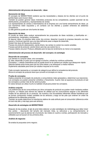 Administración del proceso de desarrollo : ideas

Generación de ideas
El concepto de MÁRKETINGG sostiene que las necesidades y deseos de los clientes son el punto de
partida lógico para buscar ideas.
También se pueden generar ideas mirándolos productos de los competidores, pueden aprender de los
distribuidores, proveedores y representantes de ventas.
Los representantes de ventas e intermediarios de la empresa son una fuente extraordinaria de ideas, ya
que losmsimos están expuestos y en contacto con los clientes y pueden enterarse de adelantos
competitivos..
La alta gerencia puede ser otra fuente de ideas.

Depuración de ideas
El comité de ideas debe evaluar semanalmente las propuestas de ideas recibidas y clasificarlas en :
prometedoras, marginales y rechazadas.
Al depurar ideas, la empresa debe evitar dos errores: desechar (cuando la empresa descarta una idea
buena) y Continuar (permitir que una idea deficiente pase a etapas de desarrollo.
Existen tres tipos de fracaso de productos:
Fracaso de producto abienesoluto: pierde dinero, las ventas no cubren los cosots variables.
Fracaso parcial de producto: pierde dinero pero las vas cubren los cv.
Fracaso relativo de prod: Produce utilidades pero la tasa de rendimiento es menor a la esperada.

Administración del proceso de desarrollo: del concepto a la estrategia

Desarrollo de conceptos
Los clientes no compran ideas, sino conceptos.
Ej: idea- desarrolla un polvo que se agrega a la leche y añade los nutritivos suficientes.
Conceptos: 1- bebida instantánea que se puede tomar en la mañana por adultos que desayunan rápido
Sabrosa bebida entre horas para que los niños beban y se refresquen a media mañana
Suplemento saludable para tomar por adultos mayores en la noche.

Cada concepto representa un concepto de categoría que define la competencia del producto.
Ahora el concepto de producto tiene que convertir el concepto en marca.

Prueba de conceptos
Implica presentar el concepto de producto a consumidores meta apropiados y determinar sus reacciones.
Los conceptos se pueden presentar simbólica o físicamente. Cuanto más se aparezca el producto al real
los conceptos a probar más de fiar será la prueba.
En estos tiempos se utiliza mucho la realidad virtual para probar los conceptos.

Análisis conjunto
Las preferencias de los consumidores por otros conceptos de producto se pueden medir mediante análisis
conjunto, un método para derivar los valores de utilidad que los consumidores asignan a los diferentes
niveles de los atributos de un producto. Se muestra a los encuestados diferentes ofertas hipotéticas que
se forman combinando niveles variables de los atributos y luego se les pide que ordenen en orden de
preferencia los diferentes productos.
También se puede determinar la importancia relativa de cada atributo para el consumidor (diferencia entre
el nivel más alto y más bajo para ese atributo).

Desarrollo de estrategias de MÁRKETINGG

Después de las pruebas, el gte de prod debe elaborar un plan estratégico de márketingg que debe incluir
tres partes: - descripción del tamaño del mercado meta, su estructura y su comportamiento; el
posicionamiento que se planea dar al producto; las metas en cuanto a ventas, participación de mercado y
utilidades que se buscan en los primeros años.

Análisis de negocios

Se analiza la propuesta como negocio.




                                                  66
 