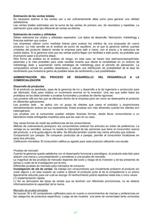 Estimación de las ventas totales
Es necesario estimar si las ventas van a ser suficientemente altas como para generar una utilidad
satisfactoria.
Las ventas totales estimadas son la suma de las ventas de primera vez, de reemplazo y repetidas. La
estimación para cada tipo diferente de ventas es distinta.

Estimación de costos y utilidades
Deben estimarse los costos y utilidades esperados. Los dptos de desarrollo, fabricación, márketingg y
finanzas estiman sus costos.
Las empresas utilizan como medidas fcieras para evaluar los méritos de una propuesta de nuevo
producto. La más sencilla es el análisis de punto de equilibrio, en el que la gerencia estima cuantas
unidades del producto debería vender la empresa para salir a mano, con el precio y la estructura de
costos dados. Si la gerencia cree que las ventas podría llegar con facilidad a este punto, es probable que
el proyecto pase a la próxima etapa.
Otra forma de análisis es el análisis de riesgo, en este caso se hacen tres estimaciones(optimista,
pesimista y la más probable) para cada variable incierta que afecte la rentabilidad en un entorno de
márketingg dado y suponiendo cierta estrategia de márketingg para el período de planeación. La
computadora simula los posibles desenlaces y calcula una distribución de probabilidad de la tasa de
rendimiento que muestra la gama de posibles tasas de rendimiento y sus posibilidades.

ADMINISTRACIÓN DEL            PROCESO        DE    DESARROLLO:         DEL     DESARROLLO         A    LA
COMERCIALIZACIÓN

Desarrollo de productos
Si el producto es aprobado, pasa de la gerencia de inv y desarrollo a la de ingeniería o producción para
ser fabricado. Este paso implica un incremento enorme en la inversión. Una vez que estén listos los
prototipos se los debe someter a pruebas funcionales y pruebas de cliente rigurosas.
Las pruebas alfa son las que se efectúan dentro de la empresa para ver como se desempeña el producto
en diferentes aplicaciones.
Las pruebas beta , se aplica con un grupo de clientes que usara el prototipo y proporcionara
retroalimentación acerca de sus experiencias. Estas pruebas son más eficientes cuando los clientes son
heterogéneos.
Las pruebas con el consumidor pueden adoptar diversas formas, desde llevar consumidores a un
laboratorio hasta entregarles muestras para que las usen en su casa..

Hay varias formas de medir las preferencias de los consumidores:
Método de ordenamiento jerárquico: los consumidores ordenan los artículos en orden de preferencia. La
ventaja es su sencillez, aunque no revela la intensidad de las opiniones que tiene el consumidor acerca
del producto, o si le gusta alguno de ellos. Se dificulta también cuando hay varios artículos que ordenar.
Comparación por parejas: Se comparan productos de a parejas, permite al consumidor focalizarse en
esos dos artículos.
Calificación monádica: El consumidor califica su agrado para cada producto utilizando una escala.


Pruebas de mercado
Cuando la gerencia queda satisfecha con el desempeño funcional y psicológico, el producto esta listo para
adquirir una marca y una presentación y someterse a una prueba de mercado.
La magnitud de las pruebas de mercado depende del costo y riesgo de la inversión y de las presiones de
tiempo y costo de la investigación por la otra.
Diferentes pruebas de mercado para mercados de consumo:
Investigación de ola de ventas: Se trabaja con consumidores que inicialmente probaron el producto sin
costo alguno y en esta ocasión se vuelve a ofrecer el producto junto al de la competencia a un precio
ligeramente reducido para ver cual se escoge. El reofrecimiento podría repetirse hasta tres o cinco veces.
(+) Implementación rápida,
(-) No se demuestra las tasas de ventas que se tendrían con diferentes promociones, no se obtiene
informacionsobre la capacidad de la marca.

Mercado de prueba simulado
Se buscan 30 o 40 compradores calificados para en cuanto a conocimientos de marcas y preferencias en
las categorías de productos específicos. Luego se les muestra una serie de comerciales tanto conocidos




                                                   67
 