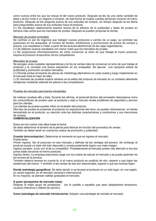 como nuevos entre los que se incluye el del nuevo producto. Después se les da una cierta cantidad de
plata y se los invita a un negocio a comprar, de esta forma se evalúa cuantas personas compran el nuevo
producto. Después se les pregunta acerca de sus actitudes de compra. Un tiempo después se los llama
para preguntarles acerca de sus actitudes hacia el producto.
(+) Da resultados relativamente exactos acerca de la eficacia de la publicidad y tasas de prueba en
tiempos más cortos que los mercados de prueba. Después se pueden proyectar la ventas.

Mercado de prueba controlado
Se controla un par de negocios que trabajan nuevos productos a cambio de un pago, se controlan las
posiciones en los anaqueles, el numero de frentes, exhibiciones y promociones de puntos de compra y
precios. Los resultados e miden a partir de las lecturas electrónicas de las cajas registradoras.
(+) Se obtienen buenos resultados con menor costo que los mercados de prueba
(-) No proporciona informacionacerca de cómo convencer al ramo de que trabaje el nuevo producto,
expone el producto al escrutinio de los competidores.

Mercados de prueba
Se escogen unas ciudades representativas y la fza de ventas trata de convencer al ramo de que trabaje el
producto y le conceda una buena exposición en los anaqueles. Se ejecuta una campana entera de
publicidad y promoción en estos mercados.
(+) Permite probar el impacto de planes de márketingg alternativos en cada ciudad y luego implementar en
el mercado total al mejor de ellas.
(-) El mercado de pruebas implica retrasos en la salida del producto al mercado en un contexto altamente
vertiginoso revelando además los planes a los competidores.


Pruebas de mercado para bienes industriales

Se realizan pruebas alfa y beta. Durante las ultimas, el personal técnico del proveedor obieneserva como
los consumidores de prueba usan el producto y esto a menudo revela problemas de seguridad y servicio
para los clientes.
Los clientes de prueba pueden influir en el diseño del producto.
Otro tipo de prueba es presentar el producto en exposiciones del ramo, se pueden obieneservar el interés
demostrado en el producto, su reacción ante las distintas características y condiciones y sus intenciones
de compra.
COMERCIALIZACION

Estos son los costos más altos hasta la fecha.
Se debe determinar el tamaño de la planta para fabricar en función del pronostico de ventas.
También se deben tener en cuenta los costos de promoción y publicidad.

Cuando (sincronización): Determinar el momento en que se ingresa al mercado.
Puede tener:
Primer ingreso: Ser el precursor en ese mercado y disfrutar de las ventajas del pionero. Sin embargo el
producto puede no estar del todo depurado y consecuentemente lograr una mala imagen.
Ingreso paralelo: Junto con el de su competidor. Probablemente el mercado preste más atención si los dos
juntos están lanzando el mismo producto.
Ingreso tardío: La empresa precursora carga con los costos de educar al mercado y se puede aprender de
los errores de la primera.
También debería tenerse en cuenta la, si el nuevo producto es sustituto de otro, esperar a que bajen las
existencias del mismo. Y también si las ventas de ese son estacionales, esperar a que las mismas bajen.

Donde (estrategia geográfica): Se debe decidir si se lanzara el producto en un solo lugar, en una región,
en varias regiones, en el mercado nacional o internacional.
En su mayoría, se planean salidas graduales al mercado.

A quien (prospectos de mercado meta):
Dirigirse al mejor grupo de prospectos (en lo posible a aquellos que sean adaptadores tempranos,
usuarios intensivos y lideres de opinión).

Como (estrategia de mercado introductoria): Adoptar una estrategia de entrada al mercado.




                                                   68
 