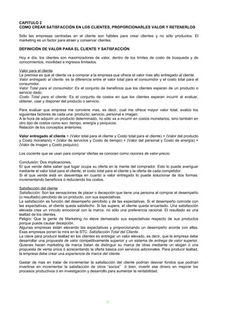 CAPITULO 2
COMO CREAR SATISFACCIÓN EN LOS CLIENTES, PROPORCIONARLES VALOR Y RETENERLOS

Sólo las empresas centradas en el cliente son hábiles para crear clientes y no sólo productos. El
marketing es un factor para atraer y conservar clientes.

DEFINICIÓN DE VALOR PARA EL CLIENTE Y SATISFACCIÓN

Hoy e día, los clientes son maximizadores de valor, dentro de los límites de costo de búsqueda y de
conocimientos, movilidad e ingresos limitados.

Valor para el cliente
La premisa es que el cliente va a comprar a la empresa que ofrece el valor mas alto entregado al cliente.
Valor entregado al cliente: es la diferencia entre el valor total para el consumidor y el costo total para el
consumidor.
Valor Total para el consumidor: Es el conjunto de beneficios que los clientes esperan de un producto o
servicio dado.
Costo Total para el cliente: Es el conjunto de costos en que los clientes esperan incurrir al evaluar,
obtener, usar y disponer del producto o servicio.

Para evaluar que empresa me conviene mas, es decir, cual me ofrece mayor valor total, evalúo los
siguientes factores de cada una: producto, servicio, personal e imagen.
A la hora de adquirir un producto determinado, no sólo va a incurrir en costos monetarios, sino también en
otro tipo de costos como son: tiempo, energía y psíquicos.
Relación de los conceptos anteriores:

Valor entregado al cliente = (Valor total para el cliente y Costo total para el cliente) + (Valor del producto
y Costo monetario) + (Valor de servicios y Costo de tiempo) + (Valor del personal y Costo de energía) +
(Valor de imagen y Costo psíquico).

Los cociente que se usan para comprar ofertas se conocen como razones de valor-precio.

Conclusión: Dos implicaciones,
El que vende debe saber qué lugar ocupa su oferta en la mente del comprador. Esto lo puede averiguar
mediante el valor total para el cliente, el costo total para el cliente y la oferta de cada competidor.
Si el que vende está en desventaja en cuanto a valor entregado lo puede solucionar de dos formas:
incrementando beneficios ó reduciendo los costos.

Satisfacción del cliente
Satisfacción: Son las sensaciones de placer o decepción que tiene una persona al comprar el desempeño
(o resultado) percibido de un producto, con sus expectativas.
La satisfacción es función del desempeño percibido y de las expectativas. Si el desempeño coincide con
las expectativas, el cliente queda satisfecho. Si las supera, el cliente queda encantado. Una satisfacción
elevada crea un vínculo emocional con la marca, no sólo una preferencia racional. El resultado es una
lealtad de los clientes.
Peligro: Que la gente de Marketing no eleve demasiado sus expectativas respecto de sus productos
porque puede causar decepción.
Algunas empresas están elevando las expectativas y proporcionando un desempeño acorde con ellas.
Esas empresas ponen la mira en la STC: Satisfacción Total del Cliente.
La clave para producir lealtad en los clientes es entregar un valor elevado, es decir, que la empresa debe
desarrollar una propuesta de valor competitivamente superior y un sistema de entrega de valor superior.
Quienes hacen marketing de marca tratan de distinguir su marca de otras mediante un slogan ó una
propuesta de venta única ó acrecentando la oferta básica con servicios adicionales. Para producir lealtad,
la empresa debe crear una experiencia de marca del cliente.

Gastar de mas en tratar de incrementar la satisfacción del cliente podrían desviar fondos que podrían
invertirse en incrementar la satisfacción de otros “socios” ó bien, invertir ese dinero en mejorar los
procesos productivos ó en investigación y desarrollo para aumentar la rentabilidad.




                                                     7
 