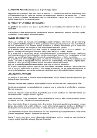 CAPÍTULO 13: Administración de líneas de productos y marcas

El producto es un elemento clave de la oferta de mercado. La planeación de la mezcla de marketing inicia
con la formulación de una oferta que satisfaga las necesidades o deseos de los clientes meta. El cliente
juzga la oferta con base en tres elementos básicos: características y cal¡dad del producto, combinación y
calidad de servicios, e idoneidad del precio.

EL PR0DUCT 0 Y LA MEZCLA DE PR0DUCTOS

Un producto es cualquier cosa que se puede ofrecer a un mercado para satisfacer un deseo o una
necesidad.

Los productos que se venden incluyen bienes ftsicos, servicios, experiencias, eventos, personas, lugares,
propiedades, organizaciones, información e ideas.

NIVELES DE PRODUCTOS

Al planear su oferta de mercado, el mercadólogo necesita considerar cinco niveles del producto (Fig.
13.2). Cada nivel añade valor para el cliente, y los cinco constituyen una jerarquía de valor para el cliente.
El nivel fundamental es el beneficio básico: el servicio o beneficio fundamental que el cliente está
comprando en realidad. Un huésped de hotel está comprand 'descanso y sueño".
En el segundo nivel, el mercadólogo debe convertir el beneficio básico en un producto genérico. Por
ejemplo, un cuarto de hotel incluye una cama, baño, toallas, escritorio, tocador y armario.
En el tercer nivel, el mercadólogo prepara un producto esperado, un conjunto de atributos y condiciones
que los compradores normalmente esperan cuándo adquieren este producto. 1,os huéspedes de un hotel
esperan una cama limpia, toallas recién lavadas, lámparas que funcionen y relativa tranquilidad.
En el cuarto nivel, el mercadólogo prepara un producto aumentado que excede las expectaüvas del
cliente. Un cuarto de hotel puede incluir un televisor con control remoto, flores ftescas, registro rápido,
trámites de salida agilizados y excelente servicio de comedor y en las habitaciones.
Hoy día, la competencia se efectúa básicamente en el nivel de producto aumentado.
En el quinto nivel está el producto potencial, que abarca todos los posibles aumentos y transformaciones
que el producto podría sufrir en el futuro. Los hoteles de suites en los que cada huésped ocupa un
conjunto de habitaciones representan una transformación innovadora del producto hotelero tradicional.

JERARQUIA DEL PRODUCTO

La jerarquía de productos se extiende desde las necesidades básicas hasta los aspectos específicos que
satisfacen esas necesidades.

Podemos identificar siete niveles en la jerarquía del producto (en este caso para los seguros de vida):

Familia de la necesidad: La necesidad central en que se basa la existencia de una familia de productos.
Ejemplo: seguridad.

Familia de producto: Todas las clases de productos que pueden satisfacer una necesidad central con
eficacia razonable. Ejemplo: ahorros e ingresos.

Clase de producto: Grupo de productos dentro de la familia de producto a los que se les reconoce cierta
coherencia funcional. Ejemplo: instrumentos financieros.

Línea de producto: Grupo de productos dentro de una clase de producto que tienen una relación cercana
porque desempeñan una función similar, se venden a los mismos grupos de clientes, se distribuyen a
través de los mismos canales o caen dentro de ciertos intervalos de precios. Ejemplo: seguros de vida.

Tipo de producto: Grupo de artículos dentro de una línea de producto que comparten una de varias formas
posibles del producto. Ejemplo: seguro de vida a plazos.

Marca: El nombre, asociado a uno o más artículos de la línea de producto, que se usa para identificar el
origen o carácter de el o los artículos. Ejemplo: Prudential.




                                                    70
 