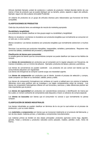 Artículo (también llamado unidad de existencia o vailante de producto): Unidad discreta dentro de una
marca o línea de producto que se puede distinguir por su tamaño, precio, aspecto o algún otro atributo.
Ejemplo: seguro de vida a plazos renovable Prudential.

Un sistema de productos es un grupo de artículos diversos pero relacionados que funcionan de forma
compatible.

CLASIFICACIONES DE PRODUCTOS

Cada tipo de producto tiene una estrategia de mezcla de marketing apropiada.

Durabilidad y tangibilidad
Los productos se pueden clasificar en tres grupos según su durabilidad y tangibilidad:

Bienes no duraderos: Los bienes no duraderos son productos tangibles que normalmente se consumen en
un solo uso, o unos cuantos.

Bienes duraderos: Los bienes duraderos son productos tangibles que normalmente sobreviven a muchos
usos.

Servicios: Los servicios son productos intangibles, inseparables, variables y perecederos. Requieren más
control de calidad, credibilidad del proveedor y adaptabilidad.

Clasificación de bienes para consumidor
La amplia gama de bienes que los consumidores compran se puede clasificar con base en los hábitos de
compra.

Los bienes de conveniencia son productos que el comprador por lo regular adquiere con frecuencia, de
manera inmediata y con un mínimo de esfuerzo. Ejemplos: productos de tabaco, jabones y periódicos.

Los bienes de conveniencia se pueden subdividir. Los productos de uso común son bienes que los
consumidores adquieren con regularidad.
Los bienes de emergencia se compran cuando surge una necesidad urgente.

Los bienes de comparación son productos que el cliente, durante el proceso de selección y compra,
suele comparar con base en su idoneidad, calidad, precio y estilo.

Los bienes de comparación homogéneos son similares en cuanto a calidad pero con precios lo bastante
diferentes como para justificar que se investigue y se hagan comparaciones antes de comprar. Los
bienes de comparadón heterogéneos difieren en sus funciones y servicios, y tales diferencias podrían ser
más importantes que el precio.

Los bienes de especialidad son productos con características exclusivas o identificación de marca por
los cuales un número suficiente de compradores está dispuesto a hacer un esfuerzo de compra especial.

Los bienes no buscados son bienes que el consumidor no conoce o que normalmente no piensa
comprar.

CLASIFICACIÓN DE BIENES INDUSTRIALES

Los bienes industriales se pueden clasificar en términos de la vía por la cual entran en el proceso de
producción, y por su costo relativo.

Los materiales y componentes son bienes que se incorporan totalmente en el producto del fabricante, y
son de dos clases: materias primas, y materiales y componentes manufacturados.

Las materias primas se dividen en dos clases principales: productos agrícolas (como trigo, algodón,
ganado, frutas y verduras) y productos naturales (como pescado, madera, petróleo crudo, mena de
hierro).




                                                   71
 