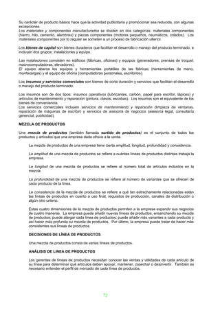 Su carácter de producto básico hace que la actividad publicitaria y promocionar sea reducida, con algunas
excepciones.
Los materiales y componentes manufacturados se dividen en dos categorías: materiales componentes
(hierro, hilo, cemento, alambres) y piezas componentes (motores pequeños, neumáticos, colados). Los
materiales componentes por lo regular se someten a un proceso de fabricación ulterior.

Los bienes de capital son bienes duraderos que facilitan el desarrollo o manejo del producto terminado, e
incluyen dos grupos: instalaciones y equipo.

Las instalaciones consisten en edificios (fábricas, oficinas) y equipos (generadores, prensas de troquel,
macrocomputadoras, elevadores).
El equipo abarca los equipos y herramientas portátiles de las fábricas (herramientas de mano,
montacargas) y el equipo de oficina (computadoras personales, escritorios).

Los insumos y servicios comerciales son bienes de corta duración y servicios que facilitan el desarrollo
o manejo del producto terminado.

Los insumos son de dos tipos: insumos operativos (lubricantes, carbón, papel para escribir, lápices) y
artículos de mantenimiento y reparación (pintura, clavos, escobas). Los insumos son el equivalente de los
bienes de conveniencia.
Los servicios comerciales incluyen servicios de mantenimiento y reparación (limpieza de ventanas,
reparación de máquinas de escribir) y servicios de asesoría de negocios (asesoría legal, consultaría
gerencial, publicidad).

MEZCLA DE PRODUCTOS

Una mezcla de productos (también llamada surtido de productos) es el conjunto de todos los
productos y artículos que una empresa dada ofrece a la venta.

     La mezcla de productos de una empresa tiene cierta amplitud, longitud, profundidad y consistencia.

     La amplitud de una mezcla de productos se refiere a cuántas líneas de productos distintas trabaja la
     empresa.

     La longitud de una mezcla de productos se refiere al número total de artículos incluidos en la
     mezcla.

     La profundidad de una mezcla de productos se refiere al número de variantes que se ofrecen de
     cada producto de la línea.

     La consistencia de la mezcla de productos se refiere a qué tan estrechamente relacionadas están
     las líneas de productos en cuanto a uso final, requisitos de producción, canales de distribución o
     algún otro criterio.

     Estas cuatro dimensiones de la mezcla de productos permiten a la empresa expandir sus negocios
     de cuatro maneras. La empresa puede añadir nuevas líneas de productos, ensanchando su mezcla
     de productos; puede alargar cada línea de productos; puede añadir niás variantes a cada producto y
     así hacer más profunda su mezcla de productos. Por último, la empresa puede tratar de hacer más
     consistentes sus líneas de productos.

     DECISIONES DE LÍNEA DE PRODUCTOS

     Una mezcla de productos consta de varias líneas de productos.

     ANÁLISIS DE LINEA DE PRODUCTOS

     Los gerentes de líneas de productos necesitan conocer las ventas y utilidades de cada artículo de
     su línea para determinar qué artículos deben apoyar, mantener, cosechar o desinvertir. También es
     necesario entender el perfil de mercado de cada línea de productos.




                                                  72
 