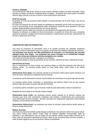 Ventas y utilidades
Una concentración alta de las ventas en unos cuantos artículos irnplica una línea vulnerable. Estos
artículos se deben monitorear cuidadosamente y proteger. El gerente de la línea podría considerar
eliminar algún artículo si es que no tiene un buen potencial de crecimiento.

Perfil de mercado
El gerente de línea de productos debe estudiar el posicionamiento de la línea frente a las de los
competidores.
El mapa de productos es útil para diseñar la estrategia de marketing para la línea de productos. En
él se ve qué artículos de los competidores están compitiendo contra los de la empresa X. El mapa
también revela posibles posicionamientos de nuevos artículos.
Otro beneficio de los mapas de productos es que identifican los segmentos del mercado.
Después de efectuar un análisis de línea de productos, el gerente de línea tiene que considerar
decisiones respecto a longitud de la línea de productos, modernización de la línea, presentación de
la línea y depuración de la línea.




LONGITUD DE LINEA DE PRODUCTOS

Una línea de productos es demasiado corta si es posible aumentar las utilidades añadiendo
artículos; la línea es demasiado larga si se pueden incrementar las utilidades desechando artículos.
Las empresas que buscan una alta participación de mercado y el crecimiento del mercado
trabajan líneas más largas. Las empresas que hacen hincapié en la rentabilidad trabajan
líneas inás cortas que contienen artículos escogidos con cuidado.
Las líneas de productos tienden a alargarse con el tiempo.
Una empresa alarga su línea de productos de dos maneras: estirando la línea y rellenando la línea.

Estiramiento de lineas
Hay un estiramíento de línea cuando una empresa alarga su línea de productos más allá de su
alcance actual. La empresa puede estirar su línea hacia abajo, hacia arriba o en ambas
direcciones.

Estiramiento hacia abajo. Una empresa ubicada en el mercado medio podría querer introducir una
línea de precio más bajo por cualquiera de tres razones:

La empresa podría obieneservar buenas oportunidades de crecimiento en la parte baja del mercado.

La empresa podría querer inmovilizar a competidores del extremo inferior que de otra manera
podrían tratar de invadir una parte más alta del mercado.

La empresa podría considerar que el mercado medio se está estancando o está en decadencia.

Desplazarse hacia abajo en el mercado implica riesgos.

Estiramiento hacia arriba. Las empresas podrían querer ingresar en el extremo superior del
mercado para tener más crecimiento, márgenes más amplios o simplemente para posicionarse
como fabricantes de línea completa. Muchos mercados han engendrado segmentos sorprendentes
dirigidos a consumidores acomodados.

Estiramiento hidireccional. Las empresas que sirven al mercado medio podrían decidir estirar su
línea en ambas direcciones.

Relleno de líneas
Una línea de productos también puede alargarse añadiendo más artículos dentro de la gama actual.
Hay varios motivos para rellenar líneas: tratar de obtener utilidades incrementales, tratar de
satisfacer a los distribuidores que se quejan de que pierden ventas porque faltan artículos en la
línea, tratar de aprovechar capacidad en exceso, tratar de ser la empresa líder de línea completa, y
tratar de tapar agujeros por los que podrían colarse competidores.




                                             73
 