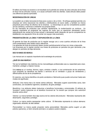 El relleno de líneas es excesivo si el resultado es la pérdida de ventas de otros artículos de la línea
en favor de los artículos nuevos, o si causa confusión entre los clientes. Cada artículo debe poseer
una diferencia apenas apreciable.

MODERNIZACIÓN DE LÍNEAS

La cuestión es si debe renovarse la línea poco a poco o de un tirón. El enfoque gradual permite a la
empresa ver cómo reaccionan los clientes y distribuidores al nuevo estilo, y también es menos
perjudicial para el flujo de efectivo de la empresa. La desventaja es que los competidores pueden
ver los cambios y comenzar a rediseñar sus propias líneas.
En los mercados de productos que cambian rápidamente, la modernización es continua. Un
aspecto importante es programar las mejoras de modo que no aparezcan demasiado pronto
(perjudicando las ventas de la línea actual) o demasiado tarde (después de que la competencia ha
establecido una reputación firme de contar con equipo más avanzado).

PRESENTACIÓN DE LA LÍNEA Y DEPURACIÓN DE LA LÍNEA

El gerente de línea de productos por lo regular escoge uno o unos cuantos artículos de la línea
como presentación para darles mayor relevancia.
Los gerentes de línea de productos deben revisar periódicamente la línea con miras a depurarla.
Las empresas por lo regular acortan sus líneas de productos en periodos de gran demanda y las
alargan en periodos de baja demanda.

DEC1S10NES DE MARCA

Las marcas son un aspecto importante de la estrategia de producto.

¿QUÉ ES UNA MARCA?

Tal vez la habilidad más distintiva de los mercadólogos profesionales sea su capacidad para crear,
mantener, proteger y mejorar marcas.

Una marca es un nombre, término, signo, símbolo o diseño, o una combinación de los anteriores,
cuyo propósito es identificar los bienes o servicios de un vendedor o grupo de vendedores y
diferenciarlos de los de la competencia.

En esencia, una marca identifica a la parte vendedora o fabricante pues puede comunicar hasta seis
niveles de significado:

Atributos: Una marca trae a la mente ciertos atributos. Mercedes sugiere automóviles caros, bien
construidos, con excelente ingeniería, duraderos, de gran prestigio.

Beneficíos: Los atributos deben traducirse a beneficios funcionales y emocionales. El atributo de
'duradero" podría traducirse en el beneficio funcional de "no tendré que comprar otro automóvil
durante varios años".

Valores: La marca también dice algo acerca de los valores del productor. Mercedes representa alto
desempeño, seguridad y prestigio.

Cultura: La marca podría representar cierta cultura. El Mercedes representa la cultura alemana:
organizada, eficiente, de alta calidad.

Personalidad: La marca puede proyectar cierta personalidad. Mercedes podría sugerir un jefe
práctico (persona), un león reinante (animal) o un palacio austero (objeto).




                                              74
 