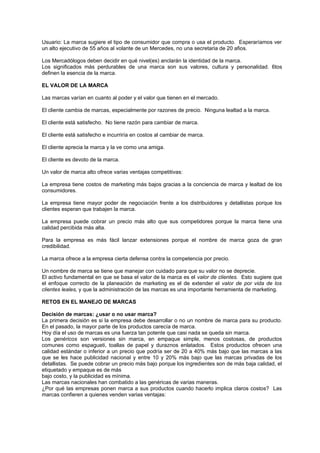 Usuario: La marca sugiere el tipo de consumidor que compra o usa el producto. Esperaríamos ver
un alto ejecutivo de 55 años al volante de un Mercedes, no una secretaria de 20 afios.

Los Mercadólogos deben decidir en qué nivel(es) anclarán la identidad de la marca.
Los significados más perdurables de una marca son sus valores, cultura y personalidad. 6tos
definen la esencia de la marca.

EL VALOR DE LA MARCA

Las marcas varían en cuanto al poder y el valor que tienen en el mercado.

El cliente cambia de marcas, especialmente por razones de precio. Ninguna lealtad a la marca.

El cliente está satisfecho. No tiene razón para cambiar de marca.

El cliente está satisfecho e incurriría en costos al cambiar de marca.

El cliente aprecia la marca y la ve como una amiga.

El cliente es devoto de la marca.

Un valor de marca alto ofrece varias ventajas competitivas:

La empresa tiene costos de marketing más bajos gracias a la conciencia de marca y lealtad de los
consumidores.

La empresa tiene mayor poder de negociación frente a los distribuidores y detallistas porque los
clientes esperan que trabajen la marca.

La empresa puede cobrar un precio más alto que sus competidores porque la marca tiene una
calidad percibida más alta.

Para la empresa es más fácil lanzar extensiones porque el nombre de marca goza de gran
credibilidad.

La marca ofrece a la empresa cierta defensa contra la competencia por precio.

Un nombre de marca se tiene que manejar con cuidado para que su valor no se deprecie.
El activo fundamental en que se basa el valor de la marca es el valor de clientes. Esto sugiere que
el enfoque correcto de la planeación de marketing es el de extender el valor de por vida de los
clientes leales, y que la administración de las marcas es una importante herramienta de marketing.

RETOS EN EL MANEJO DE MARCAS

Decisión de marcas: ¿usar o no usar marca?
La primera decisión es si la empresa debe desarrollar o no un nombre de marca para su producto.
En el pasado, la mayor parte de los productos carecía de marca.
Hoy día el uso de marcas es una fuerza tan potente que casi nada se queda sin marca.
Los genéricos son versiones sin marca, en empaque simple, menos costosas, de productos
comunes como espagueti, toallas de papel y duraznos enlatados. Estos productos ofrecen una
calidad estándar o inferior a un precio que podría ser de 20 a 40% más bajo que las marcas a las
que se les hace publicidad nacional y entre 10 y 20% más bajo que las marcas privadas de los
detallistas. Se puede cobrar un precio más bajo porque los ingredientes son de más baja calidad, el
etiquetado y empaque es de más
bajo costo, y la publicidad es mínima.
Las marcas nacionales han combatido a las genéricas de varias maneras.
¿Por qué las empresas ponen marca a sus productos cuando hacerlo implica claros costos? Las
marcas confieren a quienes venden varias ventajas:
 