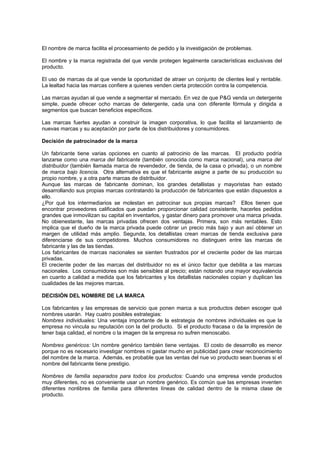El nombre de marca facilita el procesamiento de pedido y la investigación de problemas.

El nombre y la marca registrada del que vende protegen legalmente características exclusivas del
producto.

El uso de marcas da al que vende la oportunidad de atraer un conjunto de clientes leal y rentable.
La lealtad hacia las marcas confiere a quienes venden cierta protección contra la competencia.

Las marcas ayudan al que vende a segmentar el mercado. En vez de que P&G venda un detergente
simple, puede ofrecer ocho marcas de detergente, cada una con diferente fórmula y dirigida a
segmentos que buscan beneficios específicos.

Las marcas fuertes ayudan a construir la imagen corporativa, lo que facilita el lanzamiento de
nuevas marcas y su aceptación por parte de los distribuidores y consumidores.

Decisión de patrocinador de la marca

Un fabricante tiene varias opciones en cuanto al patrocinio de las marcas. El producto podría
lanzarse como una marca del fabricante (también conocida como marca nacional), una marca del
distribuidor (también llamada marca de revendedor, de tienda, de la casa o privada), o un nombre
de marca bajo licencia. Otra alternativa es que el fabricante asigne a parte de su producción su
propio nombre, y a otra parte marcas de distribuidor.
Aunque las marcas de fabricante dominan, los grandes detallistas y mayoristas han estado
desarrollando sus propias marcas contratando la producción de fabricantes que están dispuestos a
ello.
¿Por qué los intermediarios se molestan en patrocinar sus propias marcas? Ellos tienen que
encontrar proveedores calificados que puedan proporcionar calidad consistente, hacerles pedidos
grandes que inmovilizan su capital en inventarlos, y gastar dinero para promover una marca privada.
No obienestante, las marcas privadas ofrecen dos ventajas. Primera, son más rentables. Esto
implica que el dueño de la marca privada puede cobrar un precio más bajo y aun así obtener un
margen de utilidad más amplio. Segunda, los detallistas crean marcas de tienda exclusiva para
diferenciarse de sus competidores. Muchos consumidores no distinguen entre las marcas de
fabricante y las de las tiendas.
Los fabricantes de marcas nacionales se sienten frustrados por el creciente poder de las marcas
privadas.
El creciente poder de las marcas del distribuidor no es el único factor que debilita a las marcas
nacionales. Los consumidores son más sensibles al precio; están notando una mayor equivalencia
en cuanto a calidad a medida que los fabricantes y los detallistas nacionales copian y duplican las
cualidades de las mejores marcas.

DECISIÓN DEL NOMBRE DE LA MARCA

Los fabricantes y las empresas de servicio que ponen marca a sus productos deben escoger qué
nombres usarán. Hay cuatro posibles estrategias:
Nombres individuales: Una ventaja importante de la estrategia de nombres individuales es que la
empresa no vincula su reputación con la del producto. Si el producto fracasa o da la impresión de
tener baja calidad, el nombre o la imagen de la empresa no sufren menoscabo.

Nombres genéricos: Un nombre genérico también tiene ventajas. El costo de desarrollo es menor
porque no es necesario investigar nombres ni gastar mucho en publicidad para crear reconocimiento
del nombre de la marca. Además, es probable que las ventas del nue vo producto sean buenas si el
nombre del fabricante tiene prestigio.

Nombres de familia separados para todos los productos: Cuando una empresa vende productos
muy diferentes, no es conveniente usar un nombre genérico. Es común que las empresas inventen
diferentes nonlibres de familia para diferentes líneas de calidad dentro de la misma clase de
producto.
 