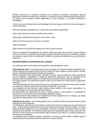 Nombre comercial de la empresa combinado con nombres de productos individuales: Algunos
fabricantes vinculan el nombre de su empresa a un nombre de marca individual para cada producto.
El nombre de la empresa confiere legitimidad al nuevo producto, y el nombre individual lo
individualiza.

Una vez que una empresa decide qué estrategia de marca seguirá, enfrenta la tarea de scoger un
nombre específico.

Entre las cualidades deseables de un nombre de marca están las siguientes:

Debe sugerir algo acerca de los beneficios del producto.

Debe sugerir cualidades del producto, como acción o color.

Debe ser fácil de pronunciar, reconocer y recordar.

Debe ser distintivo..

Debe carecer de connotaciones negativas en otros países e idiomas.

Entre los procesos de investigación de nombres están las pruebas de asociación (¿qué imágenes
vienen a la mente?), pruebas de aprendizaje (¿qué tan fácil de pronunciar es el nombre?), pruebas
de memoria (¿qué tan bien se recuerda el nombre?) y pruebas de preferencia (¿qué nombres se
prefieren?).

DECISIÓN SOBRE LA ESTRATEGIA DE LA MARCA

Las empresas tienen cinco opciones en lo tocante a una estrategia de marca:

Extensiones de línea. Las extensiones de línea consisten en introducir artículos adicionales en la
misma categoría de productos bajo el mismo nombre de marca, digamos nuevos sabores, formas,
colores, ingredientes adicionales y tamaños de empaque.
Muchas empresas están introduciendo variantes de marca, que son líneas de marca, específicas
que se abastecen a detallistas o canales de distribución específicos. Esto es resultado de las
presiones que los detallistas aplican a los fabricantes para poder ofrecer productos distintivos.
En el lado negativo, las extensiones podrían hacer que el nombre de marca pierda su significado
específico.
A veces la identidad de marca es tan fuerte que sus extensiones de línea sólo sirven para confundir
y no venden lo suficiente para cubrir los costos de desarrollo y promoción.
Una extensión de línea funciona mejor cuando sustrae ventas a las marcas competidoras, no
cuando canibaliza a los otros artículos de la empresa.
No obienestante, las extensiones de línea a menudo tienen un lado positivo: su posibilidad de
sobrevivir es mucho mayor que la de productos totalmente nuevos.
Las extensiones de línea también son resultado de la feroz competencia en el mercado, que obliga
a igualar las nuevas ofertas de los competidores.

Extensiones de marca. Una empresa podría usar su nombre de marca actual para lanzar nuevos
productos en otras categorías.
La estrategia de extensión de marca ofrece muchas de las mismas ventajas que las extensiones de
línea. Al igual que las extensiones de línea, las extensiones de marca acarrean riesgos. El nuevo
producto podría decepcionar a los compradores y mermar el respeto que sienten hacia los otros
productos de la empresa. El nombre de marca podría ser inapropiado para el nuevo producto. Hay
dilución de marca cuando los consumidores dejan de asociar una marca a un producto específico o
a productos muy parecidos.
Las empresas que se sienten tentadas a transferir su nombre de marca deben investigar qué tan
congruentes son las asociaciones de la marca con el nuevo producto.
 