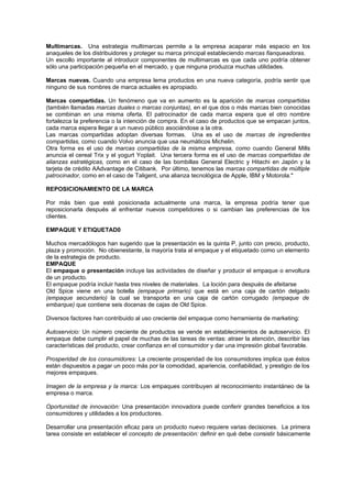 Multimarcas. Una estrategia multimarcas permite a la empresa acaparar más espacio en los
anaqueles de los distribuidores y proteger su marca principal estableciendo marcas fianqueadoras.
Un escollo importante al introducir componentes de multimarcas es que cada uno podría obtener
sólo una participación pequeña en el mercado, y que ninguna produzca muchas utilidades.

Marcas nuevas. Cuando una empresa lema productos en una nueva categoría, podría sentir que
ninguno de sus nombres de marca actuales es apropiado.

Marcas compartidas. Un fenómeno que va en aumento es la aparición de marcas compartidas
(también llamadas marcas duales o marcas conjuntas), en el que dos o más marcas bien conocidas
se combinan en una misma oferta. El patrocinador de cada marca espera que el otro nombre
fortalezca la preferencia o la intención de compra. En el caso de productos que se empacan juntos,
cada marca espera llegar a un nuevo público asociándose a la otra.
Las marcas compartidas adoptan diversas formas. Una es el uso de marcas de ingredientes
compartidas, como cuando Volvo anuncia que usa neumáticos Michelin.
Otra forma es el uso de marcas compartidas de la misma empresa, como cuando General Mills
anuncia el cereal Trix y el yogurt Yoplait. Una tercera forma es el uso de marcas compartidas de
alianzas estratégicas, como en el caso de las bombillas General Electric y Hitachi en Japón y la
tarjeta de crédito AAdvantage de Citibank. Por último, tenemos las marcas compartidas de múltiple
patrocinador, como en el caso de Taligent, una alianza tecnológica de Apple, IBM y Motorola."

REPOSICIONAMIENTO DE LA MARCA

Por más bien que esté posicionada actualmente una marca, la empresa podría tener que
reposicionarla después al enfrentar nuevos competidores o si cambian las preferencias de los
clientes.

EMPAQUE Y ETIQUETAD0

Muchos mercadólogos han sugerido que la presentación es la quinta P, junto con precio, producto,
plaza y promoción. No obienestante, la mayoría trata al empaque y el etiquetado como un elemento
de la estrategia de producto.
EMPAQUE
El empaque o presentación incluye las actividades de diseñar y producir el empaque o envoltura
de un producto.
El empaque podría incluir hasta tres niveles de materiales. La loción para después de afeitarse
Old Spice viene en una botella (empaque primario) que está en una caja de cartón delgado
(empaque secundario) la cual se transporta en una caja de cartón corrugado (empaque de
embarque) que contiene seis docenas de cajas de Old Spice.

Diversos factores han contribuido al uso creciente del empaque como herramienta de marketing:

Autoservicio: Un número creciente de productos se vende en establecimientos de autoservicio. El
empaque debe cumplir el papel de muchas de las tareas de ventas: atraer la atención, describir las
características del producto, crear confianza en el consumidor y dar una impresión global favorable.

Prosperidad de los consumidores: La creciente prosperidad de los consumidores implica que éstos
están dispuestos a pagar un poco más por la comodidad, apariencia, confiabilidad, y prestigio de los
mejores empaques.

Imagen de la empresa y la marca: Los empaques contribuyen al reconocimiento instantáneo de la
empresa o marca.

Oportunidad de innovación: Una presentación innovadora puede conferir grandes beneficios a los
consumidores y utilidades a los productores.

Desarrollar una presentación eficaz para un producto nuevo requiere varias decisiones. La primera
tarea consiste en establecer el concepto de presentación: definir en qué debe consistir básicamente
 