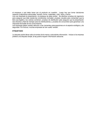 el empaque o qué debe hacer por el producto en cuestión. Luego hay que tomar decisiones
respecto a elementos adicionales: tamaño, forma, materiales, color, texto y marca.
Una vez diseñada la presentación, el empaque se debe probar. Se efectúan pruebas de ingeniería
para asegurar que éste resista las condiciones normales; pruebas visuales para comprobar que la
letra sea legible y los colores combinen; pruebas de distribuidor pata asegurar que la presentación
sea atractiva y fácil de manejar para los distribuidores; y pruebas de consumidor para garantizar una
respuesta favorable de los consumidores.
Las empresas deben prestar atención a las crecientes preocupaciones en el aspecto ecológico y de
seguridad. Por fortuna, muchas empresas se han vuelto 'verdes'.

ETIQUETADO

La etiqueta podría llevar sólo el nombre de la marca o abundante información. Incluso si la empresa
prefiere una etiqueta simple, la ley podría requerir información adicional.
 