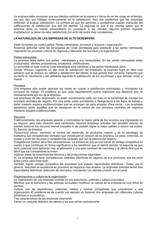 La empresa debe reconocer que sus clientes cambian en la manera y forma de ver las cosas en el tiempo,
por eso hay que trabajar continuamente en la satisfacción. Hay dos problemas que las empresas
enfrentan al evaluar satisfacción: La primera es que los gerentes y vendedores puedan manipular las
calificaciones de satisfacción que dan los clientes. La segunda es que si los clientes saben que la
empresa tiene un interés extraordinario en complacer a los clientes, algunos podrían expresar
insatisfacción (a pesar de estar satisfechos) con el fin de recibir mas concesiones.

LA NATURALEZA DE LAS EMPRESAS DE ALTO DESEMPEÑO

Están formadas por cuatro partes: Partes interesadas, procesos y recursos / organización.
Podemos definirlas como las encargadas de “crear estrategias para satisfacer a las partes interesadas
mejorando los procesos críticos de negocios y alienando los recursos y la organización.

Partes interesadas
La empresa debe definir sus partes interesadas y sus necesidades. En las partes interesadas están
involucrados: clientes, proveedores, empleados, distribuidores.
Lo primordial en éste nivel es crear estrategias para satisfacer a las partes interesadas clave.
Circulo Virtuoso: Logrando un alto nivel de satisfacción del empleado, la empresa logra en ellos mas
esfuerzo que se traduce en calidad y satisfacción del cliente, lo que genera mas compras, haciendo que
aumente el crecimiento y las utilidades logrando la satisfacción de los accionistas y que decidan volver a
invertir.

Procesos
Una empresa sólo puede alcanzar las metas en cuanto a satisfacción controlando y vinculando los
procesos de trabajo. El problema es que cada departamento quiere maximizar sus objetivos que no
necesariamente son los de la empresa.
Las empresas de alto desempeño se están concentrando cada vez mas en la necesidad de manejar los
procesos centrales de negocio. Por otra parte, están sometiendo a Reingeniería a los flujos de trabajo y
están creando equipos multifuncionales que se encargan de cada proceso. Para cerrar : Las empresas
ganadoras serán aquellas que se destaquen en el control de sus procesos centrales de negocios
mediante equipos multifuncionales.

Recursos
Tradicionalmente, las empresas poseían y controlaban la mayor parte de los recursos que ingresaban en
su negocio, pero esta situación esta cambiando. Muchas empresas actuales han decidido obtener de
fuentes externas los recursos menos cruciales si así pueden lograr la mejor calidad o reducir los costos.
Ej. Servicio de limpieza.
Outsourcing eficaz: mantener el control del desarrollo de productos nuevos y de la estrategia de
marketing, las competencias centrales que constituyen el corazón de su empresa. La clave, entonces, es
poseer y nutrir los recursos y competencias centrales que son la esencia del negocio.
Competencia Central: tiene tres características. La primera es que es una fuente de ventaja competitiva en
cuanto a que contribuye en forma significativa a los beneficios que el cliente percibe, la segunda es que
tiene potencial para aplicarse mas ampliamente a una gran variedad de mercados y la última dice que es
difícil que los competidores la imiten.
Implican áreas de conocimientos técnicos y de producciones especiales.
Ej. La empresa 3M tiene competencias centrales distintivas en algunos de sus productos que los pone
todos juntos para crear éxito.
También logran ventaja competitiva las empresas que poseen capacidades distintivas . Estas, por lo
general, describen la excelencia en procesos de negocios mas amplios. La empresas exitosas tienen tres
capacidades distintivas: detección de mercados, vinculación con clientes y fusión con el canal.

Organizaciones y cultura de la organización
La organización de una empresa consiste en sus estructuras, políticas y cultura corporativa.
Mientras que la estructura y las políticas se pueden modificar, la cultura de la empresa es muy difícil de
cambiar.
Cultura: son las experiencias, creencias, relatos y normas compartidas que caracterizan a una
organización. El problema se da cuando por ejemplo se fusionan dos empresas con diferentes culturas
(dinámica vs burocrática).
Tres características de las empresas visionarias:
Tienen un conjunto distintivo de valores a los que ceñían estrictamente




                                                   8
 