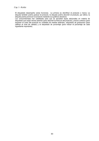 Cap. 1 - Kotler

 El etiquetado desempeña varias funciones. La primera es identificar el producto o marca. La
 etiqueta también podría graduar el producto, la etiqueta podría describir el producto, por último, la
 etiqueta podría promover el producto mediante sus gráficos atractivos.
 Los consumidoristas han cabildeado para que se aprueben leyes adicionales en materia de
 etiquetado que exijan fechas abiertas (para describir la frescura del producto), precios unitarios (para
 expresar el costo del producto en unidades de medida estándar), etiquetado de graduación (para
 calificar el nivel de calidad) y el etiquetado de porcentaje (para indicar el porcentaje de cada
 ingrediente importante).




                                                  80
 