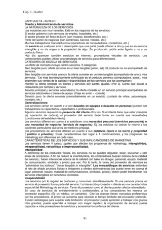 Cap. 1 - Kotler

 CAPITULO 14 - KOTLER
 Diseño y Administración de servicios.
 LA NATURALEZA DE LOS SERVICIOS
 Las industrias son muy variadas. Está en los negocios de los servicios:
 El sector gobierno (con servicios de empleo, hospitales, etc.)
 El sector privado sin fines de lucro (con museos, beneficencias, etc.)
 Parte del sector de negocios (con aerolíneas, bancos, hoteles, etc.)
 Muchos trabajadores manufactureros (operadores de computadoras, contadores, etc.)
 Un servicio es cualquier acto o desempeño que una parte puede ofrecer a otra y que es en esencia
 intangible y no da origen a la propiedad de algo. Su producción podría estar ligada o no a un
 producto físico.
 Hoy día aparecen también servicios en Internet.: proveedores virtuales de servicios. Los
 comerciantes pueden utilizar una estrategia de servicios para diferenciarse.
 CATEGORÍA DE MEZCLA DE SERVICIOS
 La oferta de mercado incluye ciertos servicios. 5 categorías:
 Bien tangible puro: oferta consiste en un bien tangible (jabón, sal). El producto no va acompañado de
 servicios.
 Bien tangible con servicios anexos: la oferta consiste en un bien tangible acompañado de uno o más
 servicios. "Cto más tecnológicamente sofisticado es el producto genérico (computadora, autos), más
 dependen sus ventas de la calidad y disponibilidad del los servicios que los acompañan).
 Híbrido: la oferta consiste en bienes y servicios por partes iguales. (Por ej. Gente que acude a
 restaurante por comida y servicio).
 Servicio principal y servicios secundarios: la oferta consiste en un servicio principal acompañado de
 servicios adicionales o bienes de apoyo. (Viaje en avión - comida)
 Servicio puro: la oferta consiste primordialmente en un servicio (cuidado de niños, psicoterapia,
 masajes, etc.)
 Generalizaciones:
 Los servicios varían en cuanto a si son basados en equipos o basados en personas (pueden ser
 trabajadores no capacitados, capacitados o profesionales.
 Algunos servicios requieren la presencia del cliente otros no. Si el cliente tiene que estar presente
 (ej: operación de cadera), el proveedor del servicio debe tomar en cuenta sus necesidades
 (condiciones del establecimiento).
 Los servicios difieren en cuanto a si satisfacen una necesidad personal (servicios personales) o
 una necesidad de negocios (servicio de negocios). Ej: los médicos no cobran lo mismo a los
 pacientes particulares que a los de medicina prepaga.
 Los proveedores de servicios difieren en cuanto a sus objetivos (lucro o no lucro) y propiedad
 ( público o privados). Estas características dan lugar a 4 combinaciones, y los programas de
 márketingg son diferentes en cada caso.
 CARACTERÍSTICAS DE LOS SERVICIOS Y SUS IMPLICANCIONES DE MARKETING
 Los servicios tienen 4 caract. ppales que afectan los programas de márketingg: intangibilidad,
 inseparabilidad, variabilidad e imperdurabiliadad.
 Intangibilidad
 A diferencia de los productos físicos, los servicios no se pueden degustar, tocar, escuchar u oler
 antes de comprarse. A fin de reducir la incertidumbre, los compradores buscan indicios de la calidad
 del servicio.; hacen inferencias acerca de la calidad con base en el lugar, personal, equipo, material
 de comunicación, símbolos y precio que ven. Por lo tanto, la tarea del proveedor de servicios es
 "administrar los indicios", "hacer tangible lo intangible". Los mercadólogos de servicios enfrentan
 el reto de añadir pruebas físicas e imágenes a ofertas abienestractas (se puede tener en cuenta el
 lugar, personal, equipo, material de comunicaciones, símbolos, precio); deben poder transformar los
 servicios intangibles en beneficios concretos.
 Inseparabilidad
 Los servicios por lo regular se producen y consumen simultáneamente. Si una persona presta un
 servicio el proveedor forma parte del servicio. La interacción proveedor - cliente es una característica
 especial del Márketingg de servicios. Tanto el proveedor como el cliente pueden afectar el resultado.
 En caso de servicios de entretenimiento y profesionales, a los compradores les interesa un
 proveedor específico (Ej: un médico, un cantante). Cdo los clientes tienen marcadas preferencias
 por los proveedores, el precio se aumenta para racionar el tiempo limitado del proveedor preferido.
 Existen estrategias para superar esta limitación: el proveedor puede aprender a trabajar con grupos
 más grandes; puede aprender a trabajar con mayor rapidez; la organización de servicio puede
 capacitar a más proveedores de servicios y acrecentar la confianza del cliente.



                                                  81
 