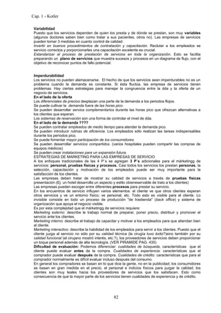 Cap. 1 - Kotler

 Variabilidad
 Puesto que los servicios dependen de quien los presta y de dónde se prestan, son muy variables
 (algunos doctores saben bien como tratar a sus pacientes, otros no). Las empresas de servicios
 pueden tomar 3 medidas en cuanto control de calidad:
 Invertir en buenos procedimientos de contratación y capacitación. Reclutar a los empleados se
 servicio correctos y porporcionarles una capacitación excelente es crucial.
 Estandarizar el proceso de prestación de servicios en toda la organización. Esto se facilita
 preparando un plano de servicios que muestra sucesos y procesos en un diagrama de flujo, con el
 objetivo de reconocer puntos de fallo potencial.


 Imperdurabilidad
 Los servicios no pueden alamacenarse. El hecho de que los servicios sean imperdurables no es un
 problema cuando la demanda es constante. Si ésta fluctúa, las empresa de servicios tienen
 problemas. Hay ciertas estrategias para manejar la congruencia entre la dda y la oferta de un
 negocio de servicios.
 En el lado de la oferta
 Los diferenciales de precios desplazan una parte de la demanda a los periodos flojos.
 Se puede cultivar la demanda fuera de las horas pico.
 Se pueden desarrollar servios complementarios durante las horas pico que ofrezcan alternativas a
 los clientes que esperan.
 Los sistemas de reservación son una forma de controlar el nivel de dda.
 En el lado de la demanda ????
 Se pueden contratar empleados de medio tiempo para atender la demanda pico.
 Se pueden introducir rutinas de eficiencia. Los empleados sólo realizan las tareas indispensables
 durante los períodos pico.
 Se puede fomentar mayor participación de los consumidores.
 Se pueden desarrollar servicios compartidos. (varios hospitales pueden compartir las compras de
 equipos médicos)
 Se pueden crear instalaciones para un expansión futura.
 ESTRATEGIAS DE MARKETING PARA LAS EMPRESAS DE SERVICIO
 A los enfoques tradicionales de las 4 P`s se agregan 3 P`s adicionales para el márketingg de
 servicios: personal, pruebas físicas y procesos. Casi todos los servicios los prestan personas, la
 selección, capacitación y motivación de los empleados puede ser muy importante para la
 satisfacción de los clientes.
 Las empresas deben tratar de mostrar su calidad de servicios a través de pruebas físicas
 presentación (Ej: un hotel desarrolla un aspecto y estilo obieneservable de trato a los clientes)
 Las empresas pueden escoger entre diferentes procesos para prestar su servicio.
 En los encuentros de servicio influyen varios elementos: el cliente ve que otros clientes esperan
 otros servicios y ve un entorno físico; ve personal, etc. Todo esto es visible para el cliente. Lo
 invisible consiste en todo un proceso de producción "de trastienda" (back office) y sistema de
 organización que apoya el negocio visible.
 Es por esta complejidad que el márketingg de servicios requiere:
 Marketing externo: describe le trabajo normal de preparar, poner precio, distribuir y promover el
 servicio ante los clientes.
 Marketing interno: describe el trabajo de capacitar y motivar a los empleados para que atiendan bien
 al cliente.
 Marketing interactivo: describe la habilidad de los empleados para servir a los clientes. Puesto que el
 cliente juzga al servicio no sólo por su calidad técnica (la cirugía tuvo éxito?)sino también por su
 calidad funcional (el cirujano mostró interés, etc.?), los proveedores de servicios deben proporcionar
 un toque personal además de alta tecnología. (VER PIRAMIDE PAG. 435)
 Dificultad de evaluación: Podemos diferenciar: cualidades de búsqueda, características que el
 cliente puede evaluar antes de la compra. Cualidades de experiencia: características que el
 comprador puede evaluar después de la compra. Cualidades de crédito: características que para el
 comprador normalmente es difícil evaluar incluso después del consumo.
 En general los compradores se basan en lo que dice la gente, no en la publicidad; los consumidores
 se basan en gran medida en el precio, el personal e indicios físicos para juzgar la calidad; los
 clientes son muy leales hacia los proveedores de servicios que los satisfacen. Esto como
 consecuencia de que la mayor parte de los servicios tienen cualidades de experiencia y de crédito.




                                                  82
 