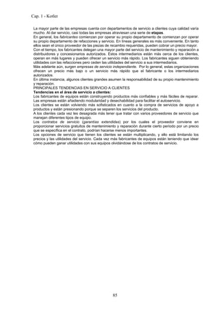 Cap. 1 - Kotler

 La mayor parte de las empresas cuenta con departamentos de servicio a clientes cuya calidad varía
 mucho. Al dar servicio, casi todas las empresas atraviesan una serie de etapas.
 En general, los fabricantes comienzan por operar su propio departamento de comienzan por operar
 su propio departamento de refacciones y servicio. En líneas generales es más conveniente. En tanto
 ellos sean el único proveedor de las piezas de recambio requeridas, pueden cobrar un precio mayor.
 Con el tiempo, los fabricantes delegan una mayor parte del servicio de mantenimiento y reparación a
 distribuidores y concesionarios autorizados. Estos intermediarios están más cerca de los clientes,
 operan en más lugares y pueden ofrecer un servicio más rápido. Los fabricantes siguen obteniendo
 utilidades con las refacciones pero ceden las utilidades del servicio a sus intermediarios.
 Más adelante aún, surgen empresas de servicio independiente. Por lo general, estas organizaciones
 ofrecen un precio más bajo o un servicio más rápido que el fabricante o los intermediarios
 autorizados.
 En última instancia, algunos clientes grandes asumen la responsabilidad de su propio mantenimiento
 y reparación.
 PRINCIPALES TENDENCIAS EN SERVICIO A CLIENTES
 Tendencias en el área de servicio a clientes:
 Los fabricantes de equipos están construyendo productos más confiables y más fáciles de reparar.
 Las empresas están añadiendo modularidad y desechabilidad para facilitar el autoservicio.
 Los clientes se están volviendo más sofisticados en cuanto a la compra de servicios de apoyo a
 productos y están presionando porque se separen los servicios del producto.
 A los clientes cada vez les desagrada más tener que tratar con varios proveedores de servicio que
 manejan diferentes tipos de equipo.
 Los contratos de servicio (garantías extendidas) por los cuales el proveedor conviene en
 proporcionar servicios gratuitos de mantenimiento y reparación durante cierto período por un precio
 que se específica en el contrato, podrían hacerse menos importantes.
 Los opciones de servicio que tienen los clientes se están multiplicando, y ello está limitando los
 precios y las utilidades del servicio. Cada vez más fabricantes de equipos están teniendo que idear
 cómo pueden ganar utilidades con sus equipos olvidándose de los contratos de servicio.




                                                85
 