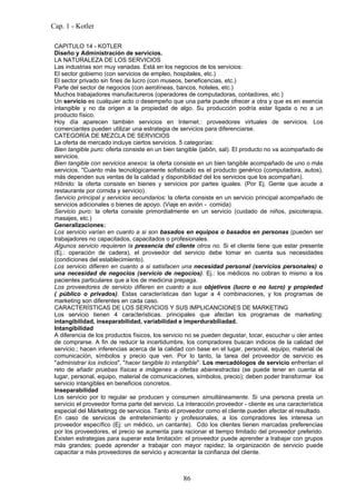 Cap. 1 - Kotler

 CAPITULO 14 - KOTLER
 Diseño y Administración de servicios.
 LA NATURALEZA DE LOS SERVICIOS
 Las industrias son muy variadas. Está en los negocios de los servicios:
 El sector gobierno (con servicios de empleo, hospitales, etc.)
 El sector privado sin fines de lucro (con museos, beneficencias, etc.)
 Parte del sector de negocios (con aerolíneas, bancos, hoteles, etc.)
 Muchos trabajadores manufactureros (operadores de computadoras, contadores, etc.)
 Un servicio es cualquier acto o desempeño que una parte puede ofrecer a otra y que es en esencia
 intangible y no da origen a la propiedad de algo. Su producción podría estar ligada o no a un
 producto físico.
 Hoy día aparecen también servicios en Internet.: proveedores virtuales de servicios. Los
 comerciantes pueden utilizar una estrategia de servicios para diferenciarse.
 CATEGORÍA DE MEZCLA DE SERVICIOS
 La oferta de mercado incluye ciertos servicios. 5 categorías:
 Bien tangible puro: oferta consiste en un bien tangible (jabón, sal). El producto no va acompañado de
 servicios.
 Bien tangible con servicios anexos: la oferta consiste en un bien tangible acompañado de uno o más
 servicios. "Cuanto más tecnológicamente sofisticado es el producto genérico (computadora, autos),
 más dependen sus ventas de la calidad y disponibilidad del los servicios que los acompañan).
 Híbrido: la oferta consiste en bienes y servicios por partes iguales. (Por Ej. Gente que acude a
 restaurante por comida y servicio).
 Servicio principal y servicios secundarios: la oferta consiste en un servicio principal acompañado de
 servicios adicionales o bienes de apoyo. (Viaje en avión - comida)
 Servicio puro: la oferta consiste primordialmente en un servicio (cuidado de niños, psicoterapia,
 masajes, etc.)
 Generalizaciones:
 Los servicio varían en cuanto a si son basados en equipos o basados en personas (pueden ser
 trabajadores no capacitados, capacitados o profesionales.
 Algunos servicio requieren la presencia del cliente otros no. Si el cliente tiene que estar presente
 (Ej.: operación de cadera), el proveedor del servicio debe tomar en cuenta sus necesidades
 (condiciones del establecimiento).
 Los servicio difieren en cuanto a si satisfacen una necesidad personal (servicios personales) o
 una necesidad de negocios (servicio de negocios). Ej.: los médicos no cobran lo mismo a los
 pacientes particulares que a los de medicina prepaga.
 Los proveedores de servicio difieren en cuanto a sus objetivos (lucro o no lucro) y propiedad
 ( público o privados). Estas características dan lugar a 4 combinaciones, y los programas de
 marketing son diferentes en cada caso.
 CARACTERÍSTICAS DE LOS SERVICIOS Y SUS IMPLICANCIONES DE MARKETING
 Los servicio tienen 4 caracteristicas. principales que afectan los programas de marketing:
 intangibilidad, inseparabilidad, variabilidad e imperdurabiliadad.
 Intangibilidad
 A diferencia de los productos físicos, los servicio no se pueden degustar, tocar, escuchar u oler antes
 de comprarse. A fin de reducir la incertidumbre, los compradores buscan indicios de la calidad del
 servicio.; hacen inferencias acerca de la calidad con base en el lugar, personal, equipo, material de
 comunicación, símbolos y precio que ven. Por lo tanto, la tarea del proveedor de servicio es
 "administrar los indicios", "hacer tangible lo intangible". Los mercadólogos de servicio enfrentan el
 reto de añadir pruebas físicas e imágenes a ofertas abienestractas (se puede tener en cuenta el
 lugar, personal, equipo, material de comunicaciones, símbolos, precio); deben poder transformar los
 servicio intangibles en beneficios concretos.
 Inseparabilidad
 Los servicio por lo regular se producen y consumen simultáneamente. Si una persona presta un
 servicio el proveedor forma parte del servicio. La interacción proveedor - cliente es una característica
 especial del Márketingg de servicios. Tanto el proveedor como el cliente pueden afectar el resultado.
 En caso de servicios de entretenimiento y profesionales, a los compradores les interesa un
 proveedor específico (Ej: un médico, un cantante). Cdo los clientes tienen marcadas preferencias
 por los proveedores, el precio se aumenta para racionar el tiempo limitado del proveedor preferido.
 Existen estrategias para superar esta limitación: el proveedor puede aprender a trabajar con grupos
 más grandes; puede aprender a trabajar con mayor rapidez; la organización de servicio puede
 capacitar a más proveedores de servicio y acrecentar la confianza del cliente.



                                                  86
 