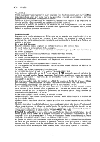 Cap. 1 - Kotler

 Variabilidad
 Puesto que los servicios dependen de quien los presta y de dónde se prestan, son muy variables
 (algunos doctores saben bien como tratar a sus pacientes, otros no). Las empresas de servicios
 pueden tomar 3 medidas en cuanto control de calidad:
 Invertir en buenos procedimientos de contratación y capacitación. Reclutar a los empleados se
 servicio correctos y porporcionarles una capacitación excelente es crucial.
 Estandarizar el proceso de prestación de servicios en toda la organización. Esto se facilita
 preparando un plano de servicios que muestra sucesos y procesos en un diagrama de flujo, con el
 objetivo de reconocer puntos de fallo potencial.


 Imperdurabilidad
 Los servicios no pueden alamacenarse. El hecho de que los servicios sean imperdurables no es un
 problema cuando la demanda es constante. Si ésta fluctúa, las empresa de servicios tienen
 problemas. Hay ciertas estrategias para manejar la congruencia entre la demanda y la oferta de un
 negocio de servicios.
 En el lado de la demanda:
 Los diferenciales de precios desplazan una parte de la demanda a los periodos flojos.
 Se puede cultivar la demanda fuera de las horas pico.
 Se pueden desarrollar servios complementarios durante las horas pico que ofrezcan alternativas a
 los clientes que esperan.
 Los sistemas de reservación son una forma de controlar el nivel de demanda.
 En el lado de la oferta:
 Se pueden contratar empleados de medio tiempo para atender la demanda pico.
 Se pueden introducir rutinas de eficiencia. Los empleados sólo realizan las tareas indispensables
 durante los períodos pico.
 Se puede fomentar mayor participación de los consumidores.
 Se pueden desarrollar servicios compartidos. (varios hospitales pueden compartir las compras de
 equipos médicos)
 Se pueden crear instalaciones para un expansión futura.
 ESTRATEGIAS DE MARKETING PARA LAS EMPRESAS DE SERVICIO
 A los enfoques tradicionales de las 4 Pes se agregan 3 PCS adicionales para el marketing de
 servicios: personal, pruebas físicas y procesos. Casi todos los servicios los prestan personas, la
 selección, capacitación y motivación de los empleados puede ser muy importante para la
 satisfacción de los clientes.
 Las empresas deben tratar de mostrar su calidad de servicios a través de pruebas físicas
 presentación (Ej.: un hotel desarrolla un aspecto y estilo obieneservable de trato a los clientes)
 Las empresas pueden escoger entre diferentes procesos para prestar su servicio.
 En los encuentros de servicio influyen varios elementos: el cliente ve que otros clientes esperan
 otros servicios y ve un entorno físico; ve personal, etc. Todo esto es visible para el cliente. Lo
 invisible consiste en todo un proceso de producción "de trastienda" (Bach Office) y sistema de
 organización que apoya el negocio visible.
 Es por esta complejidad que el marketing de servicios requiere:
 Marketing externo: describe le trabajo normal de preparar, poner precio, distribuir y promover el
 servicio ante los clientes.
 Marketing interno: describe el trabajo de capacitar y motivar a los empleados para que atiendan bien
 al cliente.
 Marketing interactivo: describe la habilidad de los empleados para servir a los clientes. Puesto que el
 cliente juzga al servicio no sólo por su calidad técnica (la cirugía tuvo éxito?)sino también por su
 calidad funcional (el cirujano mostró interés, etc.?), los proveedores de servicios deben proporcionar
 un toque personal además de alta tecnología. (VER PIRAMIDE PAG. 435)
 Dificultad de evaluación: Podemos diferenciar: cualidades de búsqueda, características que el
 cliente puede evaluar antes de la compra. Cualidades de experiencia: características que el
 comprador puede evaluar después de la compra. Cualidades de crédito: características que para el
 comprador normalmente es difícil evaluar incluso después del consumo.
 En general los compradores se basan en lo que dice la gente, no en la publicidad; los consumidores
 se basan en gran medida en el precio, el personal e indicios físicos para juzgar la calidad; los
 clientes son muy leales hacia los proveedores de servicios que los satisfacen. Esto como
 consecuencia de que la mayor parte de los servicios tienen cualidades de experiencia y de crédito.




                                                  87
 