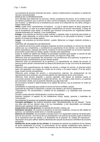 Cap. 1 - Kotler

 Las empresas de servicios enfrentan tres tares : mejorar la diferenciación competitiva, la calidad del
 servicio y la productividad.
 MANEJO DE LA DIFERENCIACION
 Gran dificultad para diferenciar los servicios; intensa competencia de precios. En la medida en que
 los clientes consideran que un servicio es más o menos homogéneo, les importa menos el proveedor
 que el precio. La alternativa de la competencia por precio es el desarrollo de una oferta, entrega o
 imagen diferenciada.
 Oferta: puede incluir características innovadoras. Lo que el cliente espera se llama paquete de
 servicio primario, y a este se le puede agregar características de servicio secundarias. A pesar de
 que la competencia copia rápido, la empresa que introduce innovaciones con regularidad obtiene
 ventajas temporales con respecto a sus competidores.
 Entrega: Una empresa de servicios puede contratar y capacitar mejor al personal para prestar su
 servicio; puede desarrollar un entorno físico más atractivo en el cual prestar el servicio; o puede
 diseñar un proceso de entrega superior.
 Imagen: Las empresas de servicios también pueden diferenciar su imagen mediante símbolos y
 marcas.
 CONTROL DE CALIDAD DE LOS SERVICIOS
 Una empresa de servicios podría prosperar prestando de forma consistente un servicio de más alta
 calidad que sus competidores, y excediendo las expectativas de los clientes. Los clientes forman
 dichas expectativas y después del servicio comparan el servicio percibido con el servicio esperado.
 El proveedor puede estar por debajo, igualar o exceder esas expectativas.
 Existe un modelo de calidad que destaca los principales requisitos para prestar un servicio de alta
 calidad. Se identifican 5 brechas que impiden el éxito: (ver figura14.5 Pág. 439)
 Diferencia entre las expectativas del consumidor y las percepciones de la gerencia: la gerencia no
 siempre percibe correctamente lo que los clientes quieren.
 Diferencia entre las percepciones de la gerencia y la especificación de calidad del servicio: la
 gerencia podría percibir correctamente los deseos del cliente pero no fijar una norma de desempeño
 específica.
 Diferencia entre especificaciones de calidad de servicio y entrega de servicio: el personal podría
 estar mal capacitado, ser incapaz de cumplir con la norma, o no querer hacerlo. O se les podría
 exigir cumplir normas contradictorias.
 Diferencia entre entrega del servicio y comunicaciones externas: las declaraciones de los
 representantes de la empresa y los anuncios afectan las expectativas de los consumidores.
 Diferencia entre servicio percibido y servicio esperado: esta brecha se presenta cuando el
 consumidor percibe erróneamente la calidad del servicio. (Ej.: el médico visita mucho a un paciente
 para demostrar interés, pero el paciente interpreta que algo anda mal).
 Se encontraron también 5 determinantes de la calidad del servicio, que se presentan en orden de
 importancia:
 Confiabilidad: la capacidad para prestar el servicio de forma confiable y exacta.
 Capacidad de respuesta: la disposición a ayudar a los clientes y dar servicio rápidamente.
 Tranquilización: los conocimientos y cortesía de los empleados y su capacidad para comunicar
 confianza.
 Empatía: prestar atención individualizada y humana a los clientes.
 Aspectos tangibles: el aspecto de las instalaciones físicas, equipo, personal y materiales de
 comunicación.
 Las empresas de servicios con excelente manejo comparten las prácticas siguientes:
 Concepto estratégico: las mejores empresas están "obienesesionadas con los clientes". Tienen
 una idea clara de sus clientes meta y de sus necesidades, y han desarrollado una estrategia
 distintiva para satisfacer dichas necesidades:
 Compromiso de la alta gerencia: por ejemplo Mc Donald´s, Disney, etc.
 Estándares elevados: los mejores proveedores de servicios establecen normas de alta calidad de
 servicios. Los estándares deben tener un nivel alto apropiado.
 Sistemas de monitoreo: las principales empresas hacen con regularidad auditorias del desempeño
 tanto de sus servicios como de los de sus competidores. Los servicios se pueden juzgar en términos
 de la importancia para los clientes y el desempeño de la empresa. EL análisis de importancia -
 desempeño sirve para calificar distintos elementos del conjunto de servicios e identificar las acciones
 necesarias.
 Satisfacción de las quejas de los clientes: la necesidad de resolver los problemas de los clientes
 de forma satisfactoria es crucial. La comunicación de los clientes insatisfechos tiene alcance a
 muchas personas. Según Tax y Brown las empresas que son eficaces para resolver las quejas:



                                                  88
 