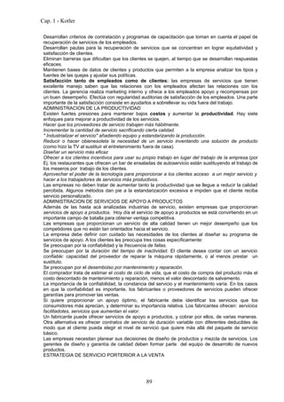 Cap. 1 - Kotler

 Desarrollan criterios de contratación y programas de capacitación que toman en cuenta el papel de
 recuperación de servicios de los empleados.
 Desarrollan pautas para la recuperación de servicios que se concentran en lograr equitatividad y
 satisfacción de clientes.
 Eliminan barreras que dificultan que los clientes se quejen, al tiempo que se desarrollan respuestas
 eficaces.
 Mantienen bases de datos de clientes y productos que permiten a la empresa analizar los tipos y
 fuentes de las quejas y ajustar sus políticas.
 Satisfacción tanto de empleados como de clientes: las empresas de servicios que tienen
 excelente manejo saben que las relaciones con los empleados afectan las relaciones con los
 clientes. La gerencia realiza marketing interno y ofrece a los empleados apoyo y recompensas por
 un buen desempeño. Efectúa con regularidad auditorias de satisfacción de los empleados. Una parte
 importante de la satisfacción consiste en ayudarlos a sobrellevar su vida fuera del trabajo.
 ADMINISTRACION DE LA PRODUCTIVIDAD
 Existen fuertes presiones para mantener bajos costos y aumentar la productividad. Hay siete
 enfoques para mejorar a productividad de los servicios.
 Hacer que los proveedores de servicio trabajen más hábilmente.
 Incrementar la cantidad de servicio sacrificando cierta calidad.
 " Industrializar el servicio" añadiendo equipo y estandarizando la producción.
 Reducir o hacer obienesoleta la necesidad de un servicio inventando una solución de producto
 (como hizo la TV al sustituir el entretenimiento fuera de casa).
 Diseñar un servicio más eficaz
 Ofrecer a los clientes incentivos para usar su propio trabajo en lugar del trabajo de la empresa.(por
 Ej. los restaurantes que ofrecen un bar de ensaladas de autoservicio están sustituyendo el trabajo de
 los meseros por trabajo de los clientes.
 Aprovechar el poder de la tecnología para proporcionar a los clientes acceso a un mejor servicio y
 hacer a los trabajadores de servicios más productivos.
 Las empresas no deben tratar de aumentar tanto la productividad que se llegue a reducir la calidad
 percibida. Algunos métodos dan pie a la estandarización excesiva e impiden que el cliente reciba
 servicio personalizado.
 ADMINISTRACION DE SERVICIOS DE APOYO A PRODUCTOS
 Además de las hasta acá analizadas industrias de servicio, existen empresas que proporcionan
 servicios de apoyo a productos. Hoy día el servicio de apoyo a productos se está convirtiendo en un
 importante campo de batalla para obtener ventaja competitiva.
 Las empresas que proporcionan un servicio de alta calidad tienen un mejor desempeño que los
 competidores que no están tan orientados hacia el servicio.
 La empresa debe definir con cuidado las necesidades de los clientes al diseñar su programa de
 servicios de apoyo. A los clientes les preocupa tres cosas específicamente:
 Se preocupan por la confiabilidad y la frecuencia de fallas.
 Se preocupan por la duración del tiempo de inactividad. El cliente desea contar con un servicio
 confiable: capacidad del proveedor de reparar la máquina rápidamente, o al menos prestar un
 sustituto.
 Se preocupan por el desembolso por mantenimiento y reparación.
 El comprador trata de estimar el costo de ciclo de vida, que el costo de compra del producto más el
 costo descontado de mantenimiento y reparación, menos el valor descontado de salvamento.
 La importancia de la confiabilidad, la constancia del servicio y el mantenimiento varía. En los casos
 en que la confiabilidad es importante, los fabricantes o proveedores de servicios pueden ofrecer
 garantías para promover las ventas.
 Si quiere proporcionar un apoyo óptimo, el fabricante debe identificar los servicios que los
 consumidores más aprecian, y determinar su importancia relativa. Los fabricantes ofrecen: servicios
 facilitadotes, servicios que aumentan el valor.
 Un fabricante puede ofrecer servicios de apoyo a productos, y cobrar por ellos, de varias maneras.
 Otra alternativa es ofrecer contratos de servicio de duración variable con diferentes deducibles de
 modo que el cliente pueda elegir el nivel de servicio que quiere más allá del paquete de servicio
 básico.
 Las empresas necesitan planear sus decisiones de diseño de productos y mezcla de servicios. Los
 gerentes de diseño y garantía de calidad deben formar parte del equipo de desarrollo de nuevos
 productos.
 ESTRATEGIA DE SERVICIO PORTERIOR A LA VENTA




                                                 89
 