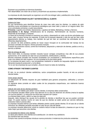 Expresan sus propósitos en términos ilustrados
Han desarrollado una visión de su futuro y encaminan sus acciones a implementarla.

La empresas de alto desempeño se organizan con el fin de entregar valor y satisfacción a los clientes.

COMO PROPORCIONAR VALOR Y SATISFACCIÓN AL CLIENTE

Cadena de Valor
Es una herramienta para identificar formas de crear mas valor para los clientes. La cadena de valor
identifica nueve actividades con importancia estratégica que crean valor y costo en un negocio dado. Son
cinco actividades primarias y cuatro secundarias.
Primarias: Logística de entrada, Operaciones, Logística de Salida, Marketing y Ventas y Servicio.
Secundarias ó de Apoyo: Infraestructura de la empresa, Administración de recursos humanos,
Desarrollo de tecnología y Compras.
La tarea de la empresa consiste en examinar sus costos y desempeño en cada una de las actividades que
crean valor y buscar formas de mejorarla. El éxito de la empresa depende o sólo de qué tan bien cada
departamento efectúa su trabajo, sino también de qué tan bien se coordinan las actividades de los
diferentes departamentos.
La solución de éste problema estriba en hacer mayor hincapié en la continuidad del manejo de los
procesos centrales de negocio. Dichos procesos incluyen:
Creación de productos nuevos, control de inventarios, adquisición y retención de clientes, pedido a envío y
servicio a clientes.

Red de entrega de valor
Para tener éxito, la empresa también necesita buscar ventajas competitivas mas allá de sus propias
operaciones, en la cadenas de valor de sus proveedores, distribuidores y clientes.
Muchas empresas actuales han formado sociedades con proveedores y distribuidores específicos para
crear una cadena de valor superior. Es una sociedad en la que todos ganan.
Ej. la empresa de jeans Levis y sus proveedores mediante un sistema de respuesta rápida en donde la
demanda impulsa la producción y no la oferta.
Ya no son las empresas las que compiten, ahora lo hacen la redes de marketing.

COMO ATRAER Y RETENER CLIENTES

El reto, no es producir clientes satisfechos, varios competidores pueden hacerlo, el reto es producir
clientes leales.

Cómo atraer clientes
La adquisición de clientes requiere de gran habilidad para generar prospectos, calificarlos y convenir
cuentas.
La siguiente tarea consiste en saber cuales de los prospectos sospechosos, son realmente buenos
prospectos.

Cálculo del costo de los clientes perdidos
No basta con ser hábiles para atraer nuevos clientes, la empresa debe conservarlos.
Las empresas actuales deben poner mas atención en su tasa de deserción de clientes (marca la rapidez
con que los pierden). La reducción de dicha tasa requiere de 4 pasos:
La empresa debe medir y definir su tasa de retención
después, debe distinguir las causas de la pérdida de clientes e identificar las que se puedan controlar
mejor. Sí puede hacerse mucho en caso de que los clientes se estén yendo por servicio deficiente,
productos malos ó precios altos.
La empresa necesita estimar qué tantas utilidades pierde cuando pierde clientes. En el caso de un cliente
individual, las utilidades perdidas equivalen al valor de por vida del cliente.
La empresa necesita determinar cuanto le costaría reducir la tasa de deserción y basarse en que no hay
nada mejor que escuchar a los clientes.

La necesidad de retener a los clientes
La clave para retener a los clientes es la satisfacción. Un cliente muy satisfecho:
Se mantiene leal mas tiempo
Compra mas cuando la empresa introduce nuevos productos ó moderniza los productos existentes




                                                    9
 