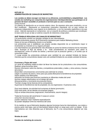 Cap. 1 - Kotler

 KOTLER 16
 ADMINISTRACIÓN DE CANALES DE MARKETING

 Los canales se deben escoger con base en su eficiencia, controlabilidad y adaptabilidad. Los
 canales de marketing son conjuntos de organizaciones interdependientes que participan en el
 proceso de hacer accesible un producto o servicio para su uso o consumo.
 Corey enunció.
 Un sistema de distribución es un recurso externo clave. Se requieren años para construirlo y no es
 fácil modificarlo. Representa un compromiso corporativo importante con un gran número de
 empresas independientes cuyo negocio es la distribución, y con los mercados específicos a los que
 sirven. Además representa un compromiso con un conjunto de políticas y prácticas que constituyen
 la base sobre la que se teje un extenso conjunto de relaciones a largo plazo.

 QUÉ TRABAJO REALIZAN LOS CANALES DE MÁRKETING?
 Los productores cuentan con grandes ventajas al usar intermediarios:
 Muchos productores carecen de R financieros necesarios para realizar Márketing directo.
 Casos en los que el Márketing directo no es factible.
 Los productores que sí establecen sus propios canales dispondrán de un rendimiento mayor si
 incrementan su inversión en su negocio principal.
 Los intermediarios son generalmente más eficientes en poner los bienes al alcance de los mercados
 meta. Suavizan el flujo de bienes y sv. Este procedimiento es necesario para salvar la
 discrepancia(*) entre el surtido de bienes y servicios que el productor genera, y el surtido que el
 consumidor exige.
 (*) surge porque los productores producen gran cantidad de una variedad limitada de bienes,
 mientras que los consumidores desean solo una cantidad limitada de una amplia variedad de bienes.


 Funciones y Flujos del canal
 Un canal de marketing realiza la labor de llevar los bienes de los productores a los consumidores.
 Realizan varias funciones clave:
 Reúnen informacion sobre los clientes y competidores potenciales y reales, y otros actores y fuerzas
 del entorno.
 Desarrollan comunicaciones convincentes para estimular la compra.
 Llegan a acuerdos de precio y otros para que pueda efectuarse la transferencia de propiedad.
 Hacen pedidos a los fabricantes.
 Adquieren los fondos para financiar inventarios en diferentes niveles del canal.
 Asumen riesgos relacionados con el trabajo del canal.
 Almacenamiento y movimiento de productos físicos.
 Tramitan el pago de las facturas de los compradores.
 Supervisan la transferencia real de propiedad, de una organizacion. O persona a otra.

 Flujo hacia delante: de actividad de la empresa al cliente (promoción)
 Flujo hacia atrás: de los clientes a la empresa (pagos)
 Flujo en ambas direcciones (negociación, financiamiento, asumir riesgos).

 Todas las funciones del canal tienen 3 cosas en común:
 consumen recursos escasos
 pueden realizarse mejor mediante especialización
 se pueden desplazar entre los miembros del canal.

 En la medida en que el fabricante desplace algunas funciones hacia los intermediarios, sus costos y
 precios serán más bajos, pero el intermediario deberá añadir un cargo para cubrir su trabajo. Si los
 intermediarios son más eficientes que el fabricante, los P a los consumidores deberían ser más
 bajos.


 Niveles de canal

 Canales de marketing de consumo




                                                 91
 