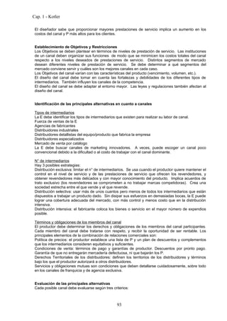 Cap. 1 - Kotler

 El diseñador sabe que proporcionar mayores prestaciones de servicio implica un aumento en los
 costos del canal y P más altos para los clientes.


 Establecimiento de Objetivos y Restricciones
 Los Objetivos se deben plantear en términos de niveles de prestación de servicio. Las instituciones
 de un canal deben organizar sus funciones de modo que se minimicen los costos totales del canal
 respecto a los niveles deseados de prestaciones de servicio. Distintos segmentos de mercado
 desean diferentes niveles de prestación de servicio. Se debe determinar a qué segmentos del
 mercado conviene servir y cuáles son los mejores canales en cada caso.
 Los Objetivos del canal varían con las características del producto (vencimiento, volumen, etc.).
 El diseño del canal debe tomar en cuenta las fortalezas y debilidades de los diferentes tipos de
 intermediarios. También influyen los canales de la competencia.
 El diseño del canal se debe adaptar al entorno mayor. Las leyes y regulaciones también afectan al
 diseño del canal.


 Identificación de las principales alternativas en cuanto a canales

 Tipos de intermediarios
 La E debe identificar los tipos de intermediarios que existen para realizar su labor de canal.
 Fuerza de ventas de la E
 Agencias de fabricantes
 Distribuidores industriales
 Distribuidores detallistas del equipo/producto que fabrica la empresa
 Distribuidores especializados
 Mercado de venta por catálogo
 La E debe buscar canales de marketing innovadores. A veces, puede escoger un canal poco
 convencional debido a la dificultad o al costo de trabajar con el canal dominante.

 N° de intermediarios
 Hay 3 posibles estrategias:
 Distribución exclusiva: limitar el n° de intermediarios. Se usa cuando el productor quiere mantener el
 control en el nivel de servicio y de las prestaciones de servicio que ofrecen los revendedores, y
 obtener revendedores más delicados y con mayor conocimiento del producto. Implica acuerdos de
 trato exclusivo (los revendedores se comprometen a no trabajar marcas competidoras). Crea una
 sociedad estrecha entre el que vende y el que revende.
 Distribución selectiva: usar más de unos cuantos pero menos de todos los intermediarios que están
 dispuestos a trabajar un producto dado. Sin disipar sus esfuerzos en demasiadas bocas, la E puede
 lograr una cobertura adecuada del mercado, con más control y menos costo que en la distribución
 intensiva.
 Distribución intensiva: el fabricante coloca los bienes o servicio en el mayor número de expendios
 posible.

 Términos y obligaciones de los miembros del canal
 El productor debe determinar los derechos y obligaciones de los miembros del canal participantes.
 Cada miembro del canal debe tratarse con respeto, y recibir la oportunidad de ser rentable. Los
 principales elementos de la combinación de relaciones comerciales son:
 Política de precios: el productor establece una lista de P y un plan de descuentos y complementos
 que los intermediarios consideren equitativos y suficientes.
 Condiciones de venta: términos de pago y garantías de productor. Descuentos por pronto pago.
 Garantía de que no entregarán mercadería defectuosa, ni que bajarán los P.
 Derechos Territoriales de los distribuidores: definen los territorios de los distribuidores y términos
 bajo los que el productor autorizará a otros distribuidores.
 Servicios y obligaciones mutuas son condiciones que deben detallarse cuidadosamente, sobre todo
 en los canales de franquicia y de agencia exclusiva.


 Evaluación de las principales alternativas
 Cada posible canal debe evaluarse según tres criterios:



                                                  93
 