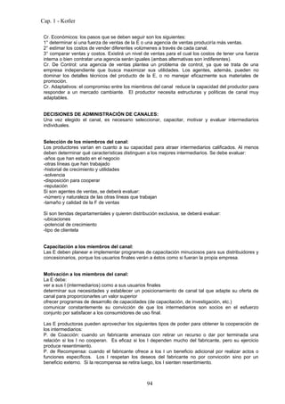 Cap. 1 - Kotler

 Cr. Económicos: los pasos que se deben seguir son los siguientes:
 1° determinar si una fuerza de ventas de la E o una agencia de ventas produciría más ventas.
 2° estimar los costos de vender diferentes volúmenes a través de cada canal.
 3° comparar ventas y costos. Existirá un nivel de ventas para el cual los costos de tener una fuerza
 interna o bien contratar una agencia serán iguales (ambas alternativas son indiferentes).
 Cr. De Control: una agencia de ventas plantea un problema de control, ya que se trata de una
 empresa independiente que busca maximizar sus utilidades. Los agentes, además, pueden no
 dominar los detalles técnicos del producto de la E, o no manejar eficazmente sus materiales de
 promoción.
 Cr. Adaptativos: el compromiso entre los miembros del canal reduce la capacidad del productor para
 responder a un mercado cambiante. El productor necesita estructuras y políticas de canal muy
 adaptables.


 DECISIONES DE ADMINISTRACIÓN DE CANALES:
 Una vez elegido el canal, es necesario seleccionar, capacitar, motivar y evaluar intermediarios
 individuales.


 Selección de los miembros del canal:
 Los productores varían en cuanto a su capacidad para atraer intermediarios calificados. Al menos
 deben determinar qué características distinguen a los mejores intermediarios. Se debe evaluar:
 -años que han estado en el negocio
 -otras líneas que han trabajado
 -historial de crecimiento y utilidades
 -solvencia
 -disposición para cooperar
 -reputación
 Si son agentes de ventas, se deberá evaluar:
 -número y naturaleza de las otras líneas que trabajan
 -tamaño y calidad de la F de ventas

 Si son tiendas departamentales y quieren distribución exclusiva, se deberá evaluar:
 -ubicaciones
 -potencial de crecimiento
 -tipo de clientela


 Capacitación a los miembros del canal:
 Las E deben planear e implementar programas de capacitación minuciosos para sus distribuidores y
 concesionarios, porque los usuarios finales verán a éstos como si fueran la propia empresa.


 Motivación a los miembros del canal:
 La E debe:
 ver a sus I (intermediarios) como a sus usuarios finales
 determinar sus necesidades y establecer un posicionamiento de canal tal que adapte su oferta de
 canal para proporcionarles un valor superior
 ofrecer programas de desarrollo de capacidades (de capacitación, de investigación, etc.)
 comunicar constantemente su convicción de que los intermediarios son socios en el esfuerzo
 conjunto por satisfacer a los consumidores de uso final.

 Las E productoras pueden aprovechar los siguientes tipos de poder para obtener la cooperación de
 los intermediarios:
 P. de Coacción: cuando un fabricante amenaza con retirar un recurso o dar por terminada una
 relación si los I no cooperan. Es eficaz si los I dependen mucho del fabricante, pero su ejercicio
 produce resentimiento.
 P. de Recompensa: cuando el fabricante ofrece a los I un beneficio adicional por realizar actos o
 funciones específicos. Los I respetan los deseos del fabricante no por convicción sino por un
 beneficio externo. Si la recompensa se retira luego, los I sienten resentimiento.



                                                 94
 