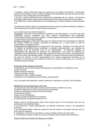 Cap. 1 - Kotler

 P. Legítimo: cuando el fabricante exige una conducta que se estipula en el contrato. El fabricante
 siente que tiene derecho y que los I tienen la obligación correspondiente. Este tipo de poder funciona
 en tanto los I vean al fabricante como líder legítimo.
 P. Experto: cuando el fabricante posee conocimientos especiales que los I valoran. El fabricante
 debe seguir desarrollando nuevos conocimientos para que los I sigan cooperando de buena gana.
 P. de Referencia: cuando el fabricante es tan respetado que los I sienten orgullo por estar asociados
 a él.

 Los fabricantes pueden obtener una cooperación óptima si recurren al poder de referencia, legítimo y
 de recompensa (en ese orden) y evitan el poder de coacción.

 Los I pueden buscar una relación basada en:
 Cooperación: casi todos los productores lo consideran el principal desafío, y es común que usen
 motivadores positivos (márgenes más altos, premios, complementos para publicidad).
 Ocasionalmente aplican sanciones negativas. La desventaja de este enfoque es que está aplicando
 un razonamiento de estímulo-respuesta.
 Sociedad a largo plazo: el fabricante trata de que el I esté de acuerdo con sus políticas de cobertura
 de mercado, niveles de inventario, desarrollo de marketing, etc.; y puede instituir un plan de
 compensación por ajustarse a ellas.
 Programación de la distribución: es la organización más avanzada. Consiste en la construcción de
 un sistema de marketing vertical planificado y manejado profesionalmente, que satisface las
 necesidades tanto del fabricante como de los distribuidores.             El fabricante establece un
 “Departamento De planeación de relaciones con distribuidores”, cuya misión es identificar las
 necesidades de los distribuidores y desarrollar programas de venta que ayuden a cada distribuidor a
 operar de la forma más eficiente posible. El objetivo es cambiar la forma de pensar del distribuidor,
 de creer que obtienen su dinero esencialmente de la compra (negociando duramente con el
 fabricante), a convencerse que lo obtienen del lado de la venta, formando parte de un sistema de
 marketing vertical avanzado.


 Evaluación de los miembros del canal:
 El desempeño de los I debe evaluarse periódicamente comparándolo con estándares como:
 Cuotas de ventas
 Niveles medios de inventario
 Tiempo de entrega a clientes
 Tratamiento de merc. dañada y perdida
 Cooperación en los programas promocionales y de capacitación

 Los I que tengan bajo desempeño, deberán asesorarse, capacitarse, motivarse o ser eliminados.


 Modificación de las disposiciones del canal:
 Las disposiciones del canal deben revisarse periódicamente y modificarse cuando:
 El canal de distribución no está funcionando como se planeaba
 Cambian los patrones de compra de los consumidores
 El mercado se expande
 Surgen nuevos competidores
 Emergen canales de distribución innovadores
 El producto pasa a la siguiente etapa de su CV

 Ningún canal de marketing sigue siendo eficaz durante todo el CV del producto, sino que van
 cambiando en las diferentes etapas:
 E. de Introducción: Canales especializados, que detectan tendencias y atraen a los adaptadores
 tempranos
 E. de Crecimiento Rápido: Aparecen canales de más alto volumen, que ofrecen servicios pero no
 tanto como los anteriores.
 E. de Madurez: Al frenarse el crecimiento, se pasa a canales masivos, de menor costo.
 E. de Decadencia: Surgen canales de costo aún más bajo (casas de descuento permanente).

 Diseño de Sistema de Distribución Basado en el Cliente:



                                                 95
 