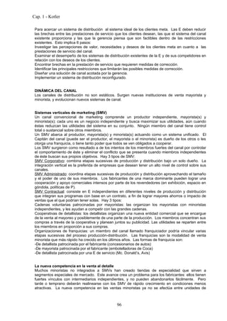 Cap. 1 - Kotler

 Para acercar un sistema de distribución al sistema ideal de los clientes meta. Las E deben reducir
 las brechas entre las prestaciones de servicio que los clientes desean, las que el sistema del canal
 existente proporciona y las que la gerencia piensa que son factibles dentro de las restricciones
 existentes. Esto implica 6 pasos:
 Investigar las percepciones de valor, necesidades y deseos de los clientes meta en cuanto a las
 prestaciones de servicio del canal.
 Examinar el desempeño de los sistemas de distribución existentes de la E y de sus competidores en
 relación con los deseos de los clientes.
 Encontrar brechas en la prestación de servicio que requieren medidas de corrección.
 Identificar las principales restricciones que limitarán las posibles medidas de corrección.
 Diseñar una solución de canal acotada por la gerencia.
 Implementar un sistema de distribución reconfigurado.


 DINÁMICA DEL CANAL
 Los canales de distribución no son estáticos. Surgen nuevas instituciones de venta mayorista y
 minorista, y evolucionan nuevos sistemas de canal.


 Sistemas verticales de marketing (SMV)
 Un canal convencional de marketing comprende un productor independiente, mayorista(s) y
 minorista(s); cada uno es un negocio independiente y busca maximizar sus utilidades, aún cuando
 éstas reduzcan las utilidades del sistema en su conjunto. Ningún miembro del canal tiene control
 total o sustancial sobre otros miembros.
 Un SMV abarca al productor, mayorista(s) y minorista(s) actuando como un sistema unificado. El
 Capitán del canal (puede ser el productor, el mayorista o el minorista) es dueño de los otros o les
 otorga una franquicia, o tiene tanto poder que todos se ven obligados a cooperar.
 Los SMV surgieron como resultado a de los intentos de los miembros fuertes del canal por controlar
 el comportamiento de éste y eliminar el conflicto que se presenta cuando miembros independientes
 de éste buscan sus propios objetivos. Hay 3 tipos de SMV:
 SMV Corporativo: combina etapas sucesivas de producción y distribución bajo un solo dueño. La
 integración vertical es la preferida de empresas que desean tener un alto nivel de control sobre sus
 canales.
 SMV Administrado: coordina etapas sucesivas de producción y distribución aprovechando el tamaño
 y el poder de uno de sus miembros. Los fabricantes de una marca dominante pueden lograr una
 cooperación y apoyo comerciales intensos por parte de los revendedores (en exhibición, espacio en
 góndola, políticas de P).
 SMV Contractual: consiste en E independientes en diferentes niveles de producción y distribución
 que integran sus programas con base en un contrato, a fin de lograr mayores ahorros o impacto de
 ventas que el que podrían tener solas. Hay 3 tipos:
 Cadenas voluntarias patrocinadas por mayoristas: las organizan los mayoristas con minoristas
 independientes, y les ayudan a competir con las grandes cadenas.
 Cooperativas de detallistas: los detallistas organizan una nueva entidad comercial que se encargue
 de la venta al mayoreo y posiblemente de una parte de la producción. Los miembros concentran sus
 compras a través de la cooperativa y planean juntos su publicidad. Las utilidades se reparten entre
 los miembros en proporción a sus compras.
 Organizaciones de franquicias: un miembro del canal llamado franquiciador podría vincular varias
 etapas sucesivas del proceso producción-distribución. Las franquicias son la modalidad de venta
 minorista que más rápido ha crecido en los últimos años. Las formas de franquicia son:
 -De detallista patrocinada por el fabricante (concesionarios de autos)
 -De mayorista patrocinada por el fabricante (embotelladoras de Coca)
 -De detallista patrocinada por una E de servicio (Mc. Donald’s, Avis)


 La nueva competencia en la venta al detalle
 Muchos minoristas no integrados a SMVs han creado tiendas de especialidad que sirven a
 segmentos especiales de mercado. Este avance crea un problema para los fabricantes: ellos tienen
 fuertes vínculos con intermediarios independientes, y no pueden abandonarlos fácilmente. Pero
 tarde o temprano deberán realinearse con los SMV de rápido crecimiento en condiciones menos
 atractivas. La nueva competencia en las ventas minoristas ya no se efectúa entre unidades de



                                                 96
 