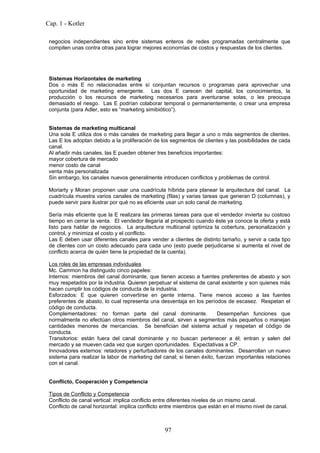Cap. 1 - Kotler

 negocios independientes sino entre sistemas enteros de redes programadas centralmente que
 compiten unas contra otras para lograr mejores economías de costos y respuestas de los clientes.




 Sistemas Horizontales de marketing
 Dos o más E no relacionadas entre sí conjuntan recursos o programas para aprovechar una
 oportunidad de marketing emergente. Las dos E carecen del capital, los conocimientos, la
 producción o los recursos de marketing necesarios para aventurarse solas, o les preocupa
 demasiado el riesgo. Las E podrían colaborar temporal o permanentemente, o crear una empresa
 conjunta (para Adler, esto es “marketing simibiótico”).


 Sistemas de marketing multicanal
 Una sola E utiliza dos o más canales de marketing para llegar a uno o más segmentos de clientes.
 Las E los adoptan debido a la proliferación de los segmentos de clientes y las posibilidades de cada
 canal.
 Al añadir más canales, las E pueden obtener tres beneficios importantes:
 mayor cobertura de mercado
 menor costo de canal
 venta más personalizada
 Sin embargo, los canales nuevos generalmente introducen conflictos y problemas de control.

 Moriarty y Moran proponen usar una cuadrícula híbrida para planear la arquitectura del canal. La
 cuadrícula muestra varios canales de marketing (filas) y varias tareas que generan D (columnas), y
 puede servir para ilustrar por qué no es eficiente usar un solo canal de marketing.

 Sería más eficiente que la E realizara las primeras tareas para que el vendedor invierta su costoso
 tiempo en cerrar la venta. El vendedor llegaría al prospecto cuando éste ya conoce la oferta y está
 listo para hablar de negocios. La arquitectura multicanal optimiza la cobertura, personalización y
 control, y minimiza el costo y el conflicto.
 Las E deben usar diferentes canales para vender a clientes de distinto tamaño, y servir a cada tipo
 de clientes con un costo adecuado para cada uno (esto puede perjudicarse si aumenta el nivel de
 conflicto acerca de quién tiene la propiedad de la cuenta).

 Los roles de las empresas individuales
 Mc. Cammon ha distinguido cinco papeles:
 Internos: miembros del canal dominante, que tienen acceso a fuentes preferentes de abasto y son
 muy respetados por la industria. Quieren perpetuar el sistema de canal existente y son quienes más
 hacen cumplir los códigos de conducta de la industria.
 Esforzados: E que quieren convertirse en gente interna. Tiene menos acceso a las fuentes
 preferentes de abasto, lo cual representa una desventaja en los períodos de escasez. Respetan el
 código de conducta.
 Complementadores: no forman parte del canal dominante.                  Desempeñan funciones que
 normalmente no efectúan otros miembros del canal, sirven a segmentos más pequeños o manejan
 cantidades menores de mercancias. Se benefician del sistema actual y respetan el código de
 conducta.
 Transitorios: están fuera del canal dominante y no buscan pertenecer a él; entran y salen del
 mercado y se mueven cada vez que surgen oportunidades. Expectativas a CP.
 Innovadores externos: retadores y perturbadores de los canales dominantes. Desarrollan un nuevo
 sistema para realizar la labor de marketing del canal; si tienen éxito, fuerzan importantes relaciones
 con el canal.


 Conflicto, Cooperación y Competencia

 Tipos de Conflicto y Competencia
 Conflicto de canal vertical: implica conflicto entre diferentes niveles de un mismo canal.
 Conflicto de canal horizontal: implica conflicto entre miembros que están en el mismo nivel de canal.



                                                  97
 