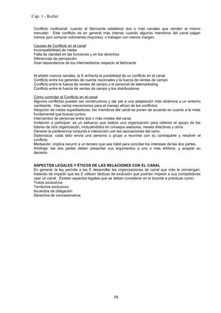 Cap. 1 - Kotler

 Conflicto multicanal: cuando el fabricante establece dos o más canales que venden al mismo
 mercado. Este conflicto es en general más intenso cuando algunos miembros del canal pagan
 menos (por comprar volúmenes mayores), o trabajan con menos margen.

 Causas de Conflicto en el canal
 Incompatibilidad de metas
 Falta de claridad en las funciones y en los derechos
 Diferencias de percepción
 Gran dependencia de los intermediarios respecto al fabricante


 Al añadir nuevos canales, la E enfrenta la posibilidad de un conflicto en el canal:
 Conflicto entre los gerentes de cuenta nacionales y la fuerza de ventas de campo
 Conflicto entre la fuerza de ventas de campo y el personal de telemarketing
 Conflicto entre la fuerza de ventas de campo y los distribuidores

 Cómo controlar el Conflicto en el canal
 Algunos conflictos pueden ser constructivos y dar pie a una adaptación más dinámica a un entorno
 cambiante. Hay varios mecanismos para el manejo eficaz de los conflictos:
 Adopción de metas supeditadoras: los miembros del canal se ponen de acuerdo en cuanto a la meta
 fundamental que buscan juntos.
 Intercambio de personas entre dos o más niveles del canal.
 Invitación a participar: es un esfuerzo que realiza una organización para obtener el apoyo de los
 líderes de otra organización, incluyéndolos en consejos asesores, mesas directivas y otros.
 Generar la pertenencia conjunta e interacción con las asociaciones del ramo.
 Diplomacia: cada lado envía una persona o grupo a reunirse con su contraparte y resolver el
 conflicto.
 Mediación: implica recurrir a un tercero que sea hábil para conciliar los intereses de las dos partes.
 Arbitraje: las dos partes deben presentar sus argumentos a uno o más árbitros, y aceptar su
 decisión.


 ASPECTOS LEGALES Y ÉTICOS DE LAS RELACIONES CON EL CANAL
 En general, la ley permite a las E desarrollar las organizaciones de canal que más le convengan,
 tratando de impedir que las E utilicen tácticas de exclusión que podrían impedir a sus competidores
 usar un canal. Existen aspectos legales que se deben considerar en lo tocante a prácticas como:
 Tratos exclusivos
 Territorios exclusivos
 Acuerdos de obligación
 Derechos de concesionarios




                                                  98
 