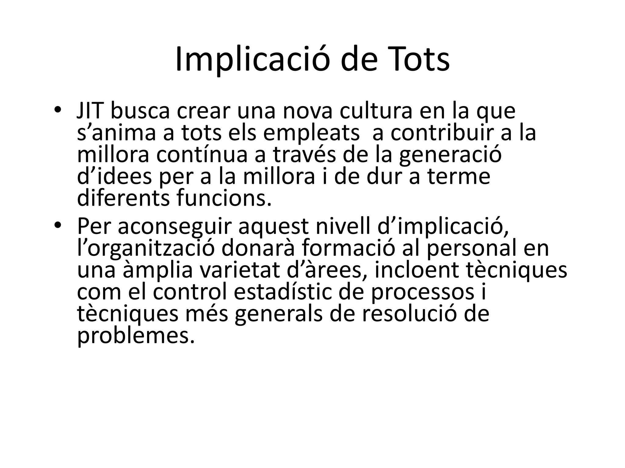 Implicació de Tots
• JIT busca crear una nova cultura en la que
  s’anima a tots els empleats a contribuir a la
  millora contínua a través de la generació
  d’idees per a la millora i de dur a terme
  diferents funcions.
• Per aconseguir aquest nivell d’implicació,
  l’organització donarà formació al personal en
  una àmplia varietat d’àrees, incloent tècniques
  com el control estadístic de processos i
  tècniques més generals de resolució de
  problemes.
 