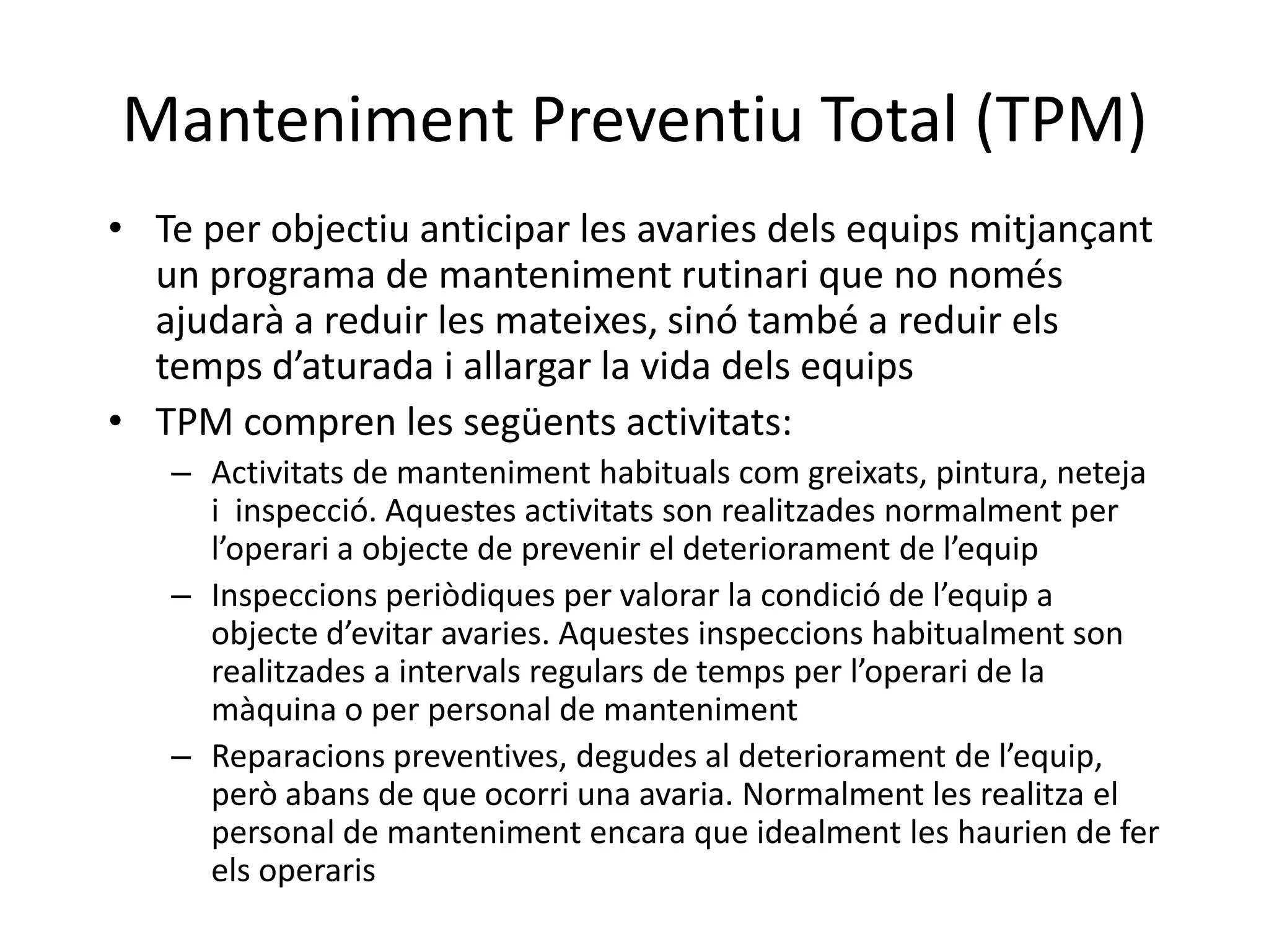Manteniment Preventiu Total (TPM)
• Te per objectiu anticipar les avaries dels equips mitjançant
  un programa de manteniment rutinari que no només
  ajudarà a reduir les mateixes, sinó també a reduir els
  temps d’aturada i allargar la vida dels equips
• TPM compren les següents activitats:
   – Activitats de manteniment habituals com greixats, pintura, neteja
     i inspecció. Aquestes activitats son realitzades normalment per
     l’operari a objecte de prevenir el deteriorament de l’equip
   – Inspeccions periòdiques per valorar la condició de l’equip a
     objecte d’evitar avaries. Aquestes inspeccions habitualment son
     realitzades a intervals regulars de temps per l’operari de la
     màquina o per personal de manteniment
   – Reparacions preventives, degudes al deteriorament de l’equip,
     però abans de que ocorri una avaria. Normalment les realitza el
     personal de manteniment encara que idealment les haurien de fer
     els operaris
 
