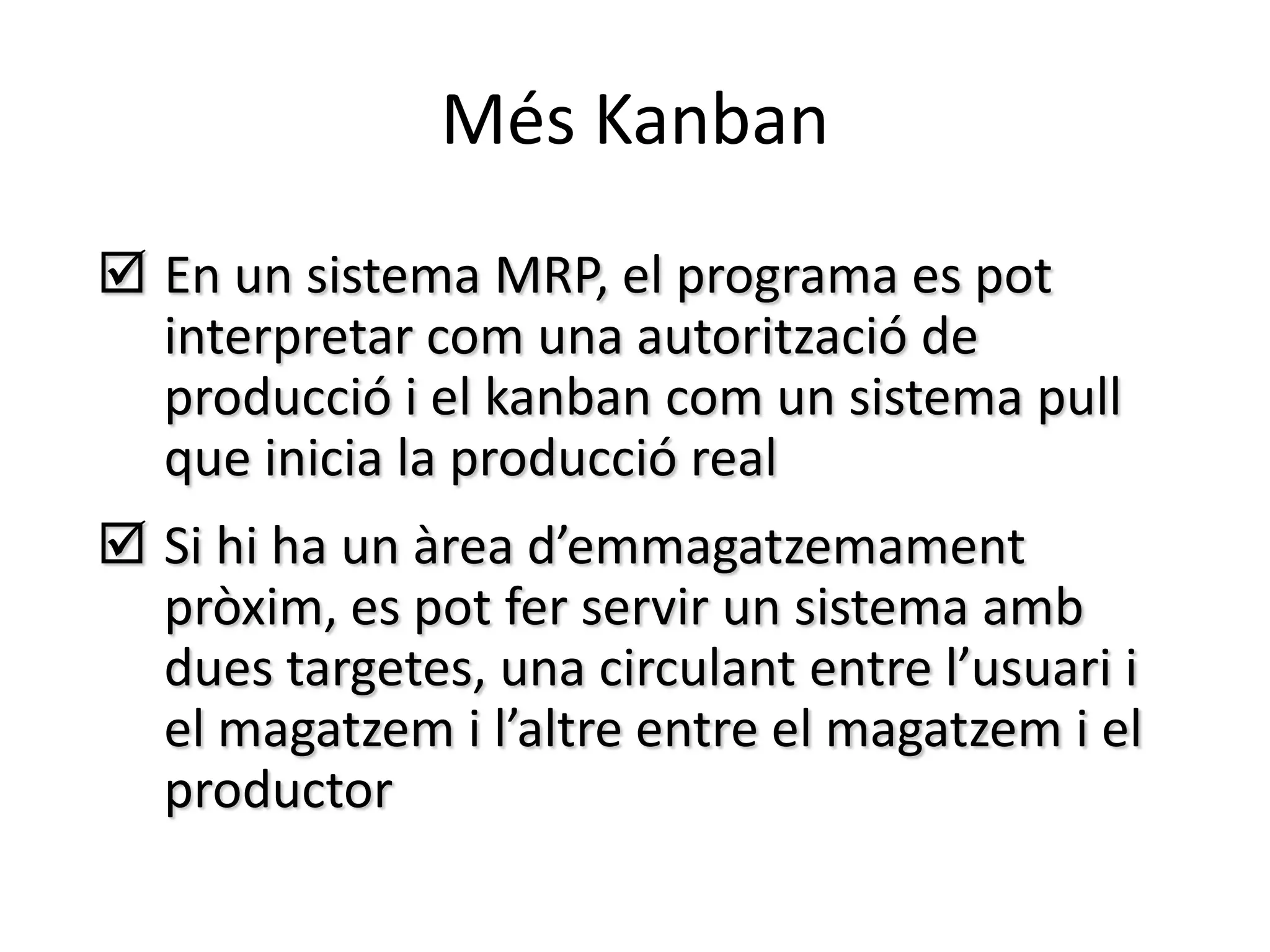 Més Kanban
 En un sistema MRP, el programa es pot
  interpretar com una autorització de
  producció i el kanban com un sistema pull
  que inicia la producció real
 Si hi ha un àrea d’emmagatzemament
  pròxim, es pot fer servir un sistema amb
  dues targetes, una circulant entre l’usuari i
  el magatzem i l’altre entre el magatzem i el
  productor
 