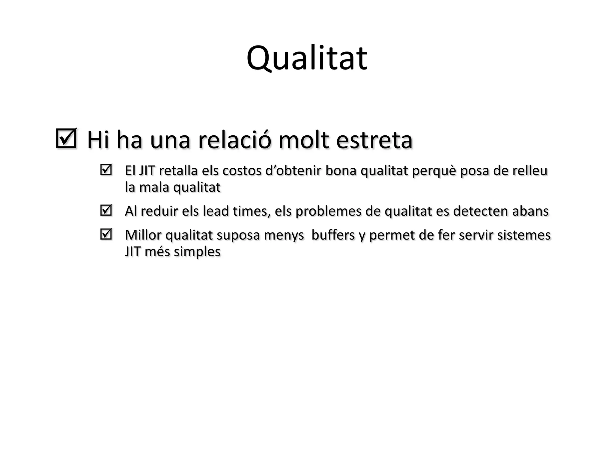 Qualitat

 Hi ha una relació molt estreta
     El JIT retalla els costos d’obtenir bona qualitat perquè posa de relleu
      la mala qualitat
     Al reduir els lead times, els problemes de qualitat es detecten abans
     Millor qualitat suposa menys buffers y permet de fer servir sistemes
      JIT més simples
 