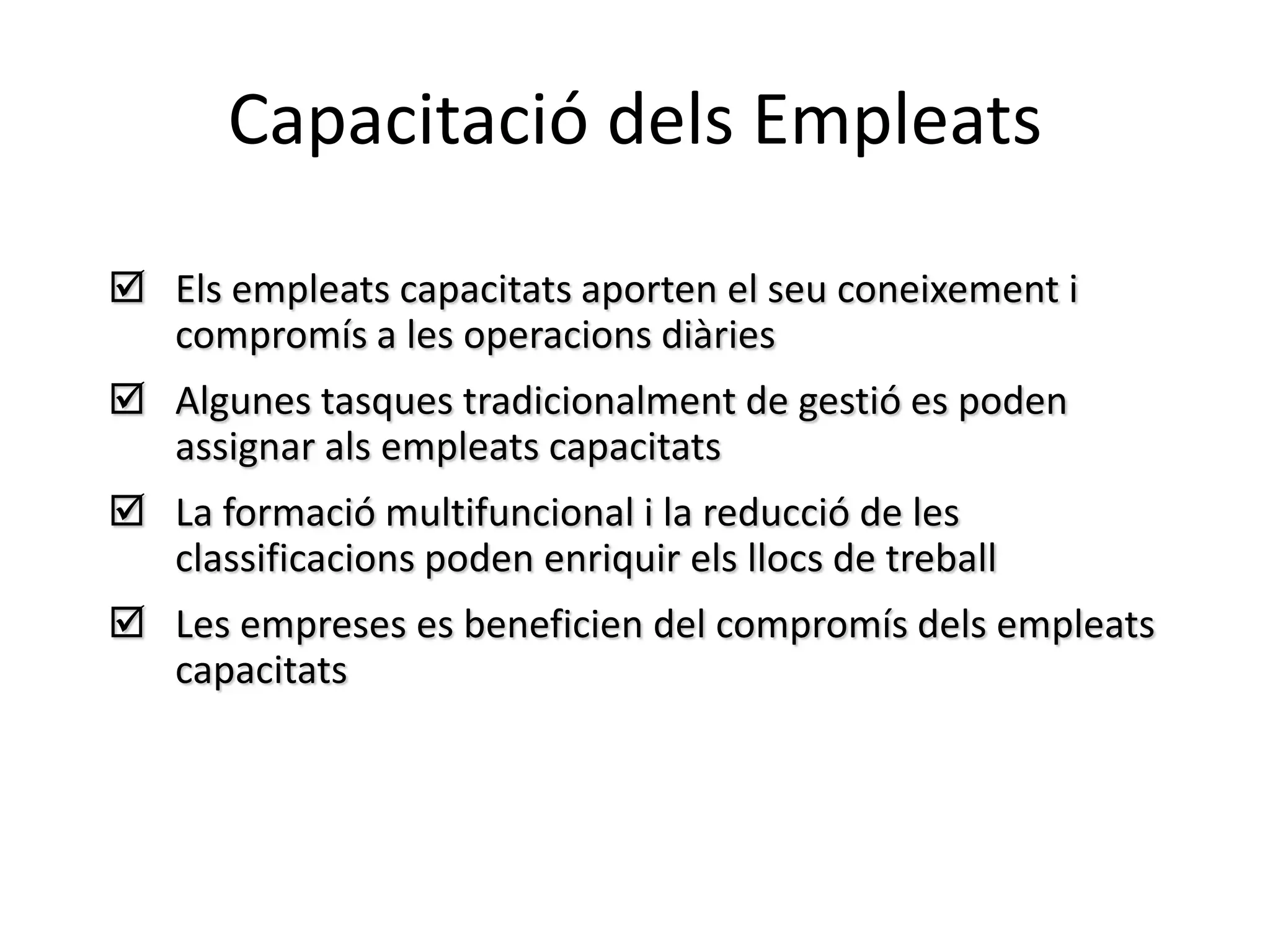 Capacitació dels Empleats

 Els empleats capacitats aporten el seu coneixement i
  compromís a les operacions diàries
 Algunes tasques tradicionalment de gestió es poden
  assignar als empleats capacitats
 La formació multifuncional i la reducció de les
  classificacions poden enriquir els llocs de treball
 Les empreses es beneficien del compromís dels empleats
  capacitats
 