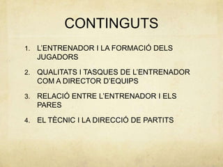 CONTINGUTS
1.   L’ENTRENADOR I LA FORMACIÓ DELS
     JUGADORS

2.   QUALITATS I TASQUES DE L’ENTRENADOR
     COM A DIRECTOR D’EQUIPS

3.   RELACIÓ ENTRE L’ENTRENADOR I ELS
     PARES

4.   EL TÈCNIC I LA DIRECCIÓ DE PARTITS
 