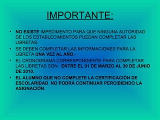 IMPORTANTE: NO EXISTE  IMPEDIMENTO PARA QUE NINGUNA AUTORIDAD DE LOS ESTABLECIMIENTOS PUEDAN COMPLETAR LAS LIBRETAS. SE DEBEN COMPLETAR LAS INFORMACIONES PARA LA LIBRETA  UNA VEZ AL AÑO .- EL CRONOGRAMA CORRESPONDIENTE PARA COMPLETAR LAS LIBRETAS SON:  ENTRE EL 01 DE MARZO AL 30 DE JUNIO DE 2010. EL ALUMNO QUE NO COMPLETE LA CERTIFICACIÓN DE ESCOLARIDAD  NO PODRÁ CONTINUAR PERCIBIENDO LA ASIGNACIÓN. 