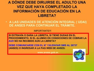 A DÓNDE DEBE DIRIJIRSE EL ADULTO UNA VEZ QUE HAYA COMPLETADO LA INFORMACIÓN DE EDUCACIÓN EN LA LIBRETA? A LAS UNIDADES DE ATENCIÓN INTEGRAL ( UDAI) DE ANSES PARA CONTINUAR EL TRÁMITE. SI EXTRAVÍA O DAÑA LA LIBRETA, SI TIENE DUDAS EN EL PROCEDIMIENTO, SI EL ALUMNO EN CONDICIONES DE COBRAR LA  AUH  NO HA RECIBIDO AÚN LA LIBRETA? DEBE COMUNICARSE CON EL N° 130,ENVIAR SMS AL 26737  (ANSES) O INGRESAR A LA PAG WEB DE ANSES: www.anses.gob.ar. IMPORTANTE!!! 