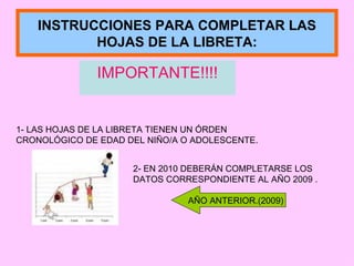 INSTRUCCIONES PARA COMPLETAR LAS HOJAS DE LA LIBRETA: IMPORTANTE!!!! 1- LAS HOJAS DE LA LIBRETA TIENEN UN ÓRDEN CRONOLÓGICO DE EDAD DEL NIÑO/A O ADOLESCENTE. 2- EN 2010 DEBERÁN COMPLETARSE LOS DATOS CORRESPONDIENTE AL AÑO 2009 . AÑO ANTERIOR.(2009) 