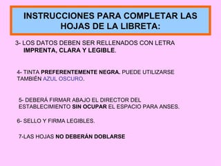3- LOS DATOS DEBEN SER RELLENADOS CON LETRA  IMPRENTA, CLARA Y LEGIBLE . INSTRUCCIONES PARA COMPLETAR LAS HOJAS DE LA LIBRETA: 4- TINTA  PREFERENTEMENTE NEGRA.  PUEDE UTILIZARSE TAMBIÉN  AZUL OSCURO . 5- DEBERÁ FIRMAR ABAJO EL DIRECTOR DEL ESTABLECIMIENTO  SIN OCUPAR  EL ESPACIO PARA ANSES. 6- SELLO Y FIRMA LEGIBLES. 7-LAS HOJAS  NO DEBERÁN DOBLARSE 