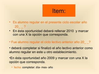 Item: Es alumno regular en el presente ciclo escolar año  20_ _ ? En ésta oportunidad deberá rellenar 2010  y marcar con una X la opción que corresponda. Fue alumno regular el ciclo lectivo anterior año 20_ _? deberá completar si finalizó el año lectivo anterior como alumno regular en este u otro establecimiento. En ésta oportunidad año 2009 y marcar con una X la opción que corresponda. fecha:  completar: día- mes- año 