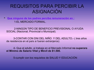 REQUISITOS PARA PERCIBIR LA ASIGNACIÓN Que ninguno de los padres perciba remuneración en : 1-EL MERCADO FORMAL. 2-NINGÚN TIPO DE BENEFICIO PREVISIONAL O AYUDA SOCIAL (Nacional, Provincial o Municipal). 3-CONTAR CON DNI DEL NIÑO  Y DEL ADULTO.- ( tres años de residencia en el país si fueran extranjeros) 4- Que el adulto ,si trabaja en el Mercado Informal  no superara el Mínimo de Salario Vital y Móvil de $1.500. 5-cumplir con los requisitos de SALUD Y EDUCACIÒN 