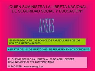 ¡QUIÉN SUMINISTRA LA LIBRETA NACIONAL DE SEGURIDAD SOCIAL Y EDUCACIÓN? ES ENTREGADA EN LOS DOMICILIOS PARTICULARES DE LOS ADULTOS  RESPONSABLES. A PARTIR DEL  01 DE MARZO 2010  SE REPARTEN EN LOS DOMICILIOS EL QUE NO RECIBIÓ LA LIBRETA AL 30 DE ABRIL DEBERÁ COMUNICARSE AL TEL 26737 POR MSM. Ó PAG.WEB  www.anses.gob.ar ANSES 